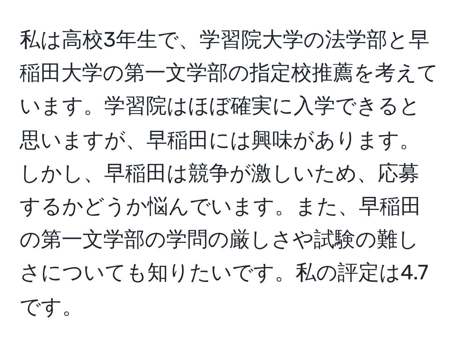 私は高校3年生で、学習院大学の法学部と早稲田大学の第一文学部の指定校推薦を考えています。学習院はほぼ確実に入学できると思いますが、早稲田には興味があります。しかし、早稲田は競争が激しいため、応募するかどうか悩んでいます。また、早稲田の第一文学部の学問の厳しさや試験の難しさについても知りたいです。私の評定は4.7です。