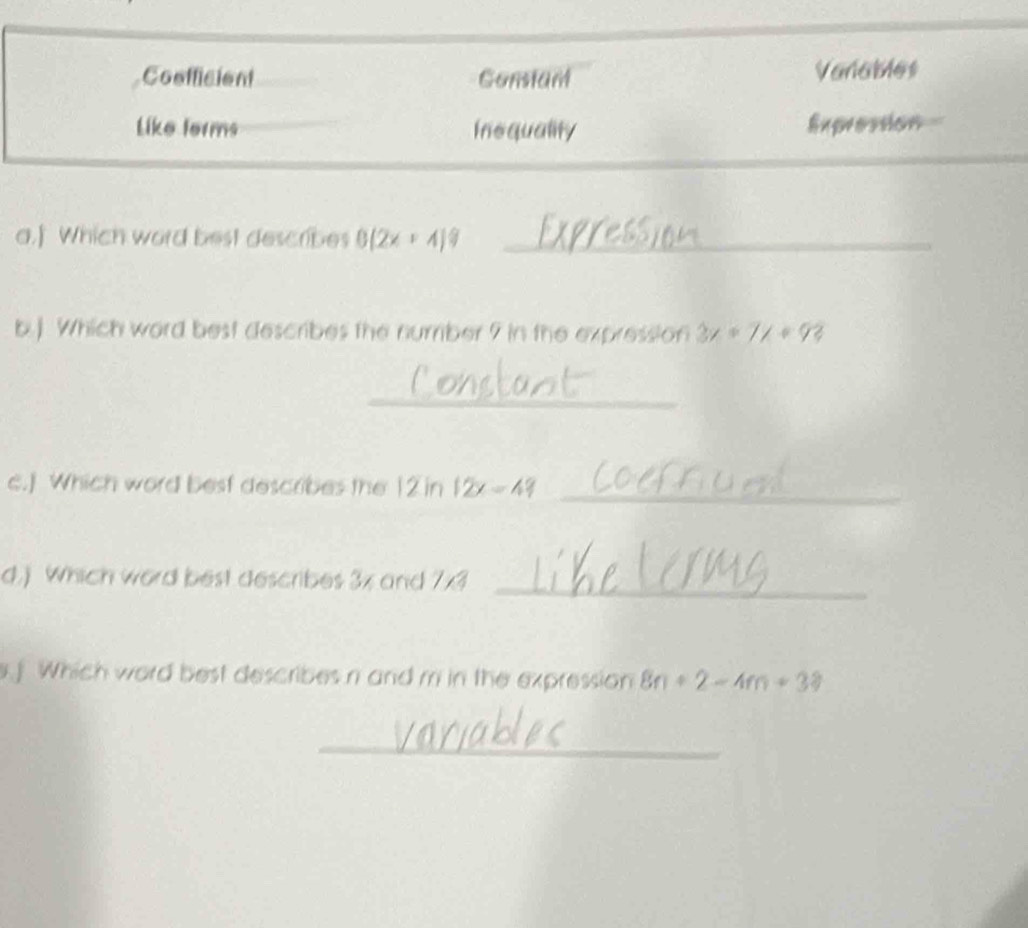 Coefficient Constant Vanables
Like forms Insquality Expression
a.] Which word best describes 0(2x+4)^circ  _
b.) Which word best describes the number 7 in the expression 3x+7x+93
_
c.] Which word best describes the ! 12ln 12x=49 _
d.) Which word best describes 3x and 7x?
_
Which word best describes n and m in the expression 8n+2-4m+33
_