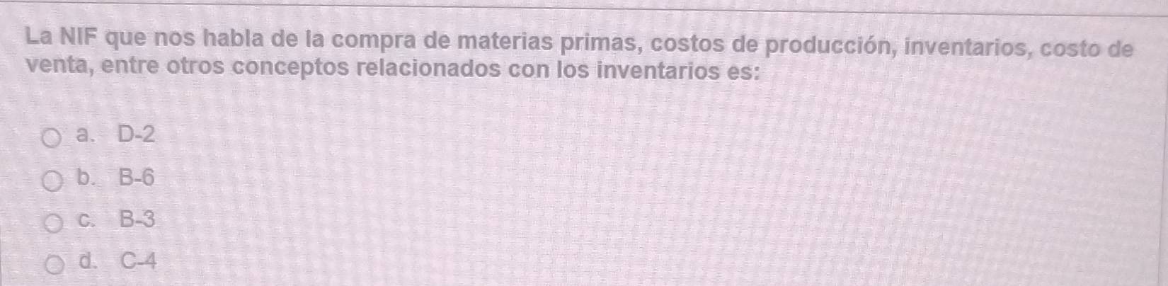 La NIF que nos habla de la compra de materias primas, costos de producción, inventarios, costo de
venta, entre otros conceptos relacionados con los inventarios es:
a. D-2
b. B-6
c. B-3
d. C-4