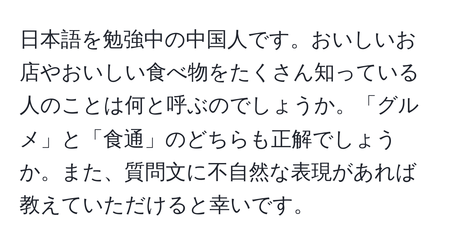 日本語を勉強中の中国人です。おいしいお店やおいしい食べ物をたくさん知っている人のことは何と呼ぶのでしょうか。「グルメ」と「食通」のどちらも正解でしょうか。また、質問文に不自然な表現があれば教えていただけると幸いです。