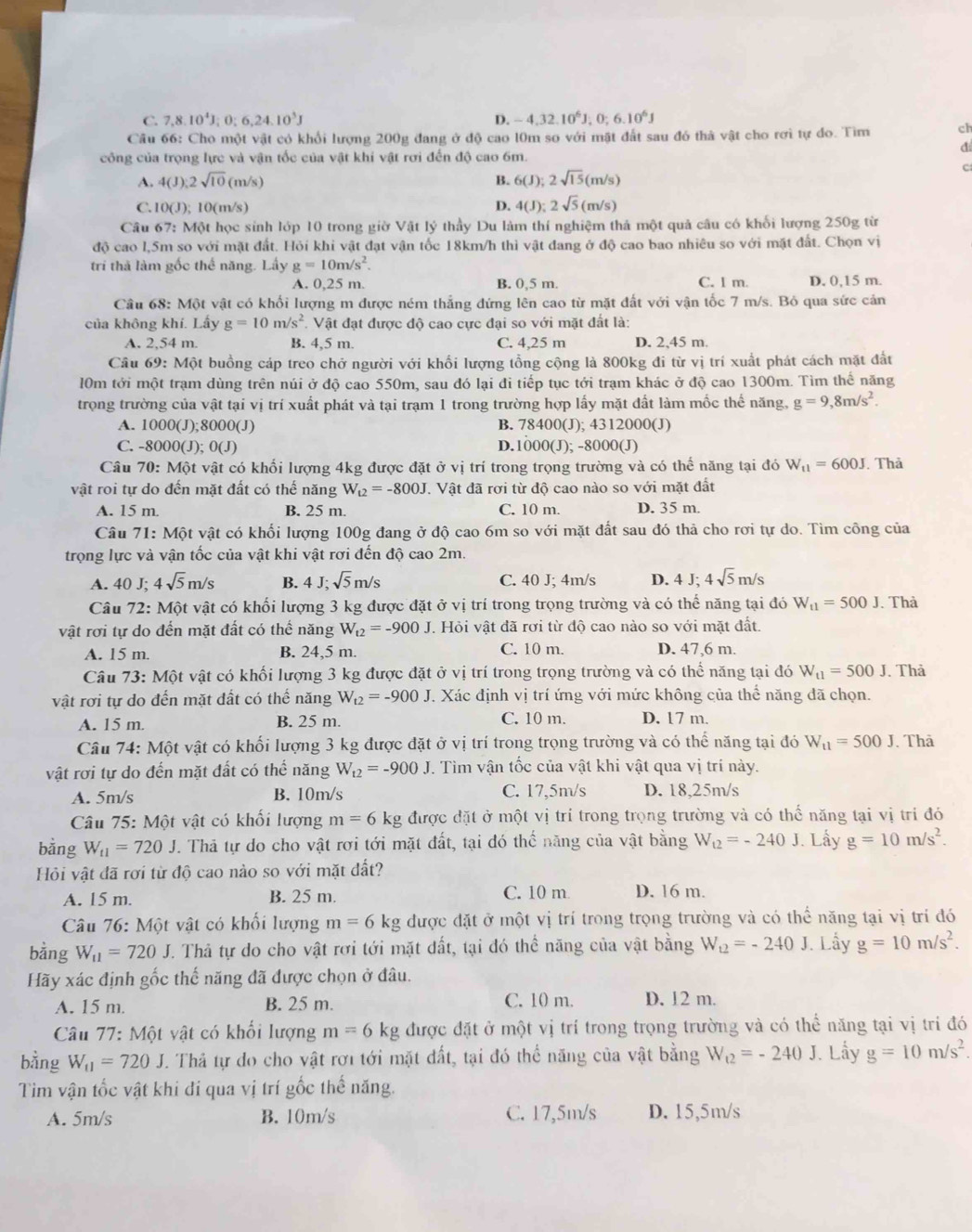 C. 7,8.10^4J;0;6,24.10^3J D. -4.32.10^6J,0:6.10^6J
Câu 66: Cho một vật có khổi lượng 200g đang ở độ cao l0m so với mật đất sau đó thà vật cho rơi tự đo. Tìm ch
đ
công của trọng lực và vận tốc của vật khi vật rơi đến độ cao 6m.
C
A. 4(J);2sqrt(10)(m/s) B. 6(J);2sqrt(15)(m/s)
C. 100 ); 10(m/s) D. 4(J);2sqrt(5)(m/s)
Câu 67: Một học sinh lớp 10 trong giờ Vật lý thầy Du làm thí nghiệm thả một quả câu có khối lượng 250g từ
độ cao l,5m so với mặt đất. Hỏi khi vật đạt vận tốc 18km/h thì vật đang ở độ cao bao nhiêu so với mặt đất. Chọn vị
trí thả làm gốc thể năng. Lấy g=10m/s^2.
A. 0,25 m. B. 0,5 m. C. l m. D. 0,15 m.
Câu 68: Một vật có khối lượng m được ném thẳng đứng lên cao từ mặt đất với vận tốc 7 m/s. Bỏ qua sức cản
của không khí. Lấy g=10m/s^2 Vật đạt được độ cao cực đại so với mặt đất là:
A. 2,54 m. B. 4,5 m. C. 4,25 m D. 2,45 m.
Câu 69: Một buồng cáp treo chở người với khổi lượng tổng cộng là 800kg đi từ vị trí xuất phát cách mặt đất
10m tới một trạm dùng trên núi ở độ cao 550m, sau đó lại đi tiếp tục tới trạm khác ở độ cao 1300m. Tìm thể năng
trọng trường của vật tại vị trí xuất phát và tại trạm 1 trong trường hợp lấy mặt đất làm mốc thế năng, g=9,8m/s^2.
A. 1000(J);8000(J) B. 78400(J); 4312000(J)
C. -8000(J) O(J) D.1000(J); -8000(J)
Câu 70: Một vật có khối lượng 4kg được đặt ở vị trí trong trọng trường và có thể năng tại đó W_t1=600J. Thả
vật roi tự do đến mặt đất có thế năng W_t2=-800J. Vật đã rơi từ độ cao nào so với mặt đất
A. 15 m. B. 25 m. C. 10 m. D. 35 m.
Câu 71: Một vật có khối lượng 100g đang ở độ cao 6m so với mặt đất sau đó thả cho rơi tự do. Tìm công của
trọng lực và vận tốc của vật khi vật rơi đến độ cao 2m.
A. 40 J; 4sqrt(5)m/s B. 4 J;sqrt(5)m/s C. 40 J; 4m/s D. 4 J; 4sqrt(5)m/s
Câu 72: Một vật có khối lượng 3 kg được đặt ở vị trí trong trọng trường và có thể năng tại đó W_t1=500J. Thà
vật rơi tự do đến mặt đất có thế năng W_t2=-900J T. Hỏi vật đã rơi từ độ cao nào so với mặt đất.
A. 15 m. B. 24,5 m.
C. 10 m. D. 47,6 m.
Câu 73: Một vật có khối lượng 3 kg được đặt ở vị trí trong trọng trường và có thể năng tại đó W_t1=500J Thả
vật rơi tự do đến mặt dất có thế năng W_t2=-900J T. Xác định vị trí ứng với mức không của thể năng đã chọn.
A. 15 m. B. 25 m. C. 10 m. D. 17 m.
Câu 74: Một vật có khối lượng 3 kg được đặt ở vị trí trong trọng trường và có thể năng tại đó W_11=500J , Thà
vật rơi tự do đến mặt đất có thể năng W_t2=-900J 7. Tìm vận tốc của vật khi vật qua vị trí này.
A. 5m/s B. 10m/s C. 17,5m/s D. 18,25m/s
* Câu 75: Một vật có khối lượng m=6 kg được đặt ở một vị trí trong trọng trường và có thể năng tại vị tri đó
bằng W_f1=720J J. Thả tự do cho vật rơi tới mặt đất, tại đó thế năng của vật bằng W_t2=-240J. Lấy g=10m/s^2.
Hội vật đã rơi từ độ cao nào so với mặt đất?
A. 15 m. B. 25 m. C. 10 m D. 16 m.
Câu 76: Một vật có khối lượng m=6 kg được đặt ở một vị trí trong trọng trường và có thể năng tại vị trí đó
bằng W_11=720J T. Thả tự do cho vật rơi tới mặt đất, tại đó thể năng của vật bằng W_t2=-240 J. Lầy g=10m/s^2.
Hãy xác định gốc thế năng đã được chọn ở đâu.
A. 15 m. B. 25 m. C. 10 m. D. 12 m.
Câu 77: Một vật có khối lượng m=6kg được đặt ở một vị trí trong trọng trường và có thể năng tại vị trí đó
bằng W_11=720J T. Thả tự đo cho vật rơi tới mặt đất, tại đó thể năng của vật bằng W_t2=-240J. Lấy g=10m/s^2.
Tìm vận tốc vật khi đí qua vị trí gốc thế năng.
A. 5m/s B. 10m/s C. 17,5m/s D. 15,5m/s