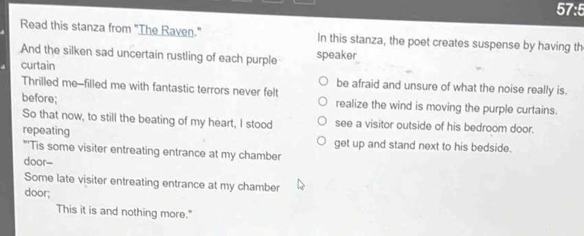 57:5
Read this stanza from "The Raven." In this stanza, the poet creates suspense by having th
And the silken sad uncertain rustling of each purple speaker
curtain
Thrilled me--filled me with fantastic terrors never felt
be afraid and unsure of what the noise really is.
before; realize the wind is moving the purple curtains.
So that now, to still the beating of my heart, I stood see a visitor outside of his bedroom door.
repeating get up and stand next to his bedside.
"'Tis some visiter entreating entrance at my chamber
door--
Some late visiter entreating entrance at my chamber
door;
This it is and nothing more."