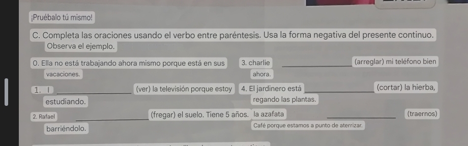 ¡Pruébalo tú mismo! 
C. Completa las oraciones usando el verbo entre paréntesis. Usa la forma negativa del presente continuo. 
Observa el ejemplo. 
0. Ella no está trabajando ahora mismo porque está en sus 3. charlie _(arreglar) mi teléfono bien 
vacaciones. ahora. 
1. | _(ver) la televisión porque estoy 4. El jardinero está _(cortar) la hierba, 
estudiando. regando las plantas. 
2. Rafael _(fregar) el suelo. Tiene 5 años. la azafata _(traernos) 
barriéndolo. Café porque estamos a punto de aterrizar,