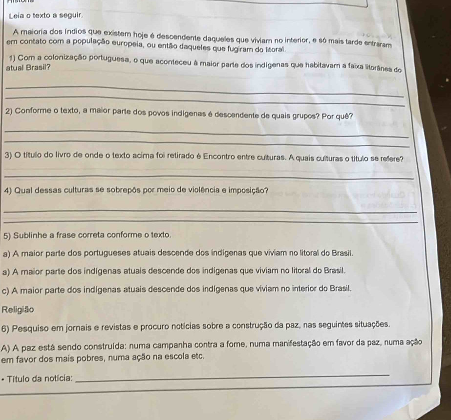 Leia o texto a seguir.
A maioria dos índios que existem hoje é descendente daqueles que viviam no interior, e só mais tarde entraram
em contato com a população europeia, ou então daqueles que fugiram do litoral.
1) Com a colonização portuguesa, o que aconteceu à maior parte dos indígenas que habitavam a faixa litorânea do
atual Brasil?
_
_
2) Conforme o texto, a maior parte dos povos indígenas é descendente de quais grupos? Por quê?
_
_
3) O título do livro de onde o texto acima foi retirado é Encontro entre culturas. A quais culturas o título se refere?
_
4) Qual dessas culturas se sobrepôs por meio de violência e imposição?
_
_
5) Sublinhe a frase correta conforme o texto.
a) A maior parte dos portugueses atuais descende dos indígenas que viviam no litoral do Brasil.
a) A maior parte dos indígenas atuais descende dos indígenas que viviam no litoral do Brasil.
c) A maior parte dos indígenas atuais descende dos indígenas que viviam no interior do Brasil.
Religião
6) Pesquiso em jornais e revistas e procuro notícias sobre a construção da paz, nas seguintes situações.
A) A paz está sendo construída: numa campanha contra a fome, numa manifestação em favor da paz, numa ação
em favor dos mais pobres, numa ação na escola etc.
_
_
* Título da notícia: