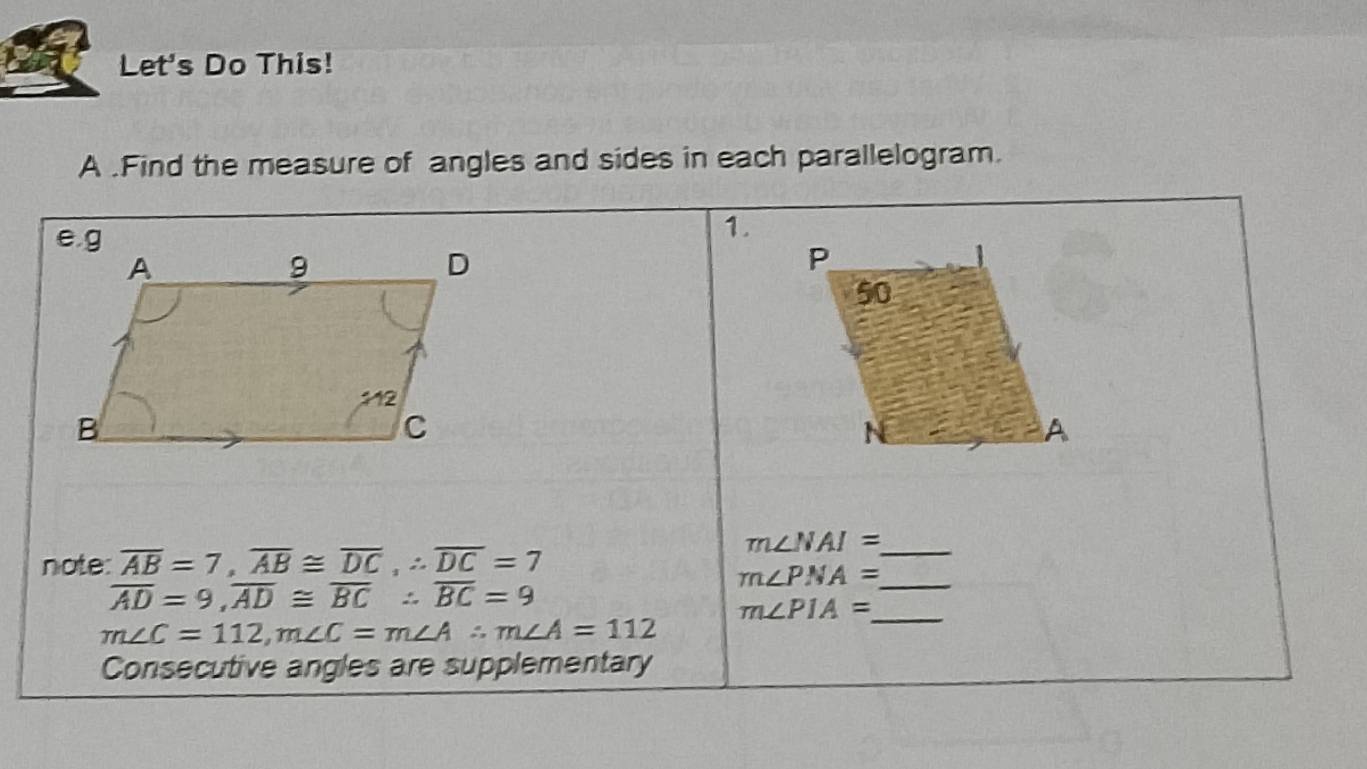 Let's Do This! 
A .Find the measure of angles and sides in each parallelogram. 
1. 
note: overline AB=7, overline AB≌ overline DC, ∴ overline DC=7
_ m∠ NAI=
_ m∠ PNA=
overline AD=9, overline AD≌ overline BC∴ overline BC=9
m∠ PIA= _
m∠ C=112, m∠ C=m∠ A∴ m∠ A=112
Consecutive angles are supplementary