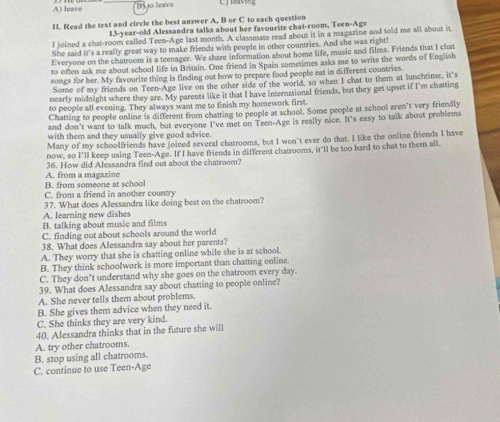 leave _B) to leave C)leaving
II. Read the text and circle the best answer A, B or C to each question
13-year-old Alessandra talks about her favourite chat-room, Teen-Age
I joined a chat-room called Teen-Age last month. A classmate read about it in a magazine and told me all about it.
She said it’s a really great way to make friends with people in other countries. And she was right!
Everyone on the chatroom is a teenager. We share information about home life, music and films. Friends that I chat
to often ask me about school life in Britain. One friend in Spain sometimes asks me to write the words of English
songs for her. My favourite thing is finding out how to prepare food people eat in different countries.
Some of my friends on Teen-Age live on the other side of the world, so when I chat to them at lunchtime, it’s
nearly midnight where they are. My parents like it that I have international friends, but they get upset if I’m chatting
to people all evening. They always want me to finish my homework first.
Chatting to people online is different from chatting to people at school. Some people at school aren’t very friendly
and don't want to talk much, but everyone I've met on Teen-Age is really nice. It's easy to talk about problems
with them and they usually give good advice.
Many of my schoolfriends have joined several chatrooms, but I won’t ever do that. I like the online friends I have
now, so I’ll keep using Teen-Age. If I have friends in different chatrooms, it’ll be too hard to chat to them all.
36. How did Alessandra find out about the chatroom?
A. from a magazine
B. from someone at school
C. from a friend in another country
37. What does Alessandra like doing best on the chatroom?
A. learning new dishes
B. talking about music and films
C. finding out about schools around the world
38. What does Alessandra say about her parents?
A. They worry that she is chatting online while she is at school.
B. They think schooIwork is more important than chatting online.
C. They don’t understand why she goes on the chatroom every day.
39. What does Alessandra say about chatting to people online?
A. She never tells them about problems.
B. She gives them advice when they need it.
C. She thinks they are very kind.
40. Alessandra thinks that in the future she will
A. try other chatrooms.
B. stop using all chatrooms.
C. continue to use Teen-Age