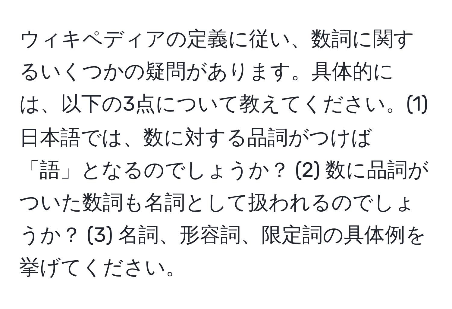 ウィキペディアの定義に従い、数詞に関するいくつかの疑問があります。具体的には、以下の3点について教えてください。(1) 日本語では、数に対する品詞がつけば「語」となるのでしょうか？ (2) 数に品詞がついた数詞も名詞として扱われるのでしょうか？ (3) 名詞、形容詞、限定詞の具体例を挙げてください。