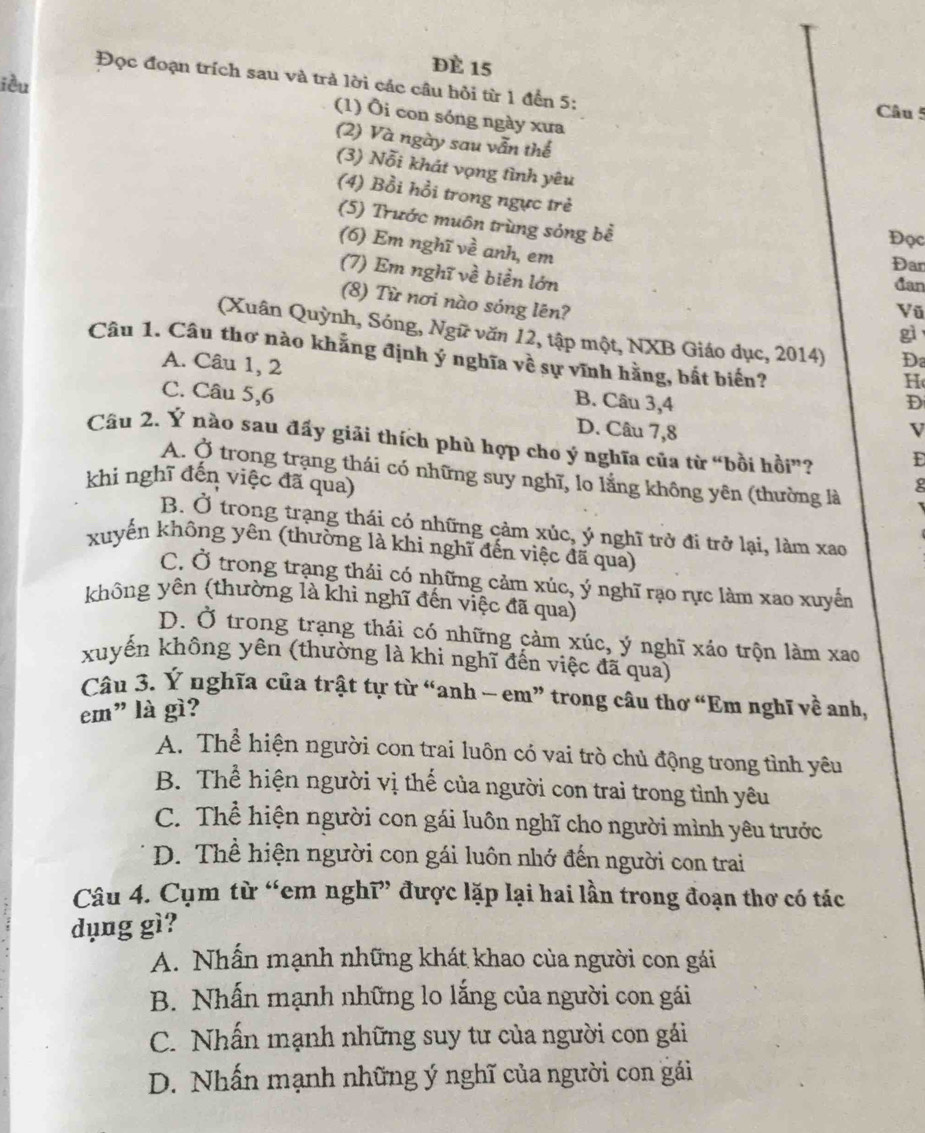 ĐÈ 15
Đọc đoạn trích sau và trả lời các câu hỏi từ 1 đến 5:
iều
Câu 5
(1) Ôi con sóng ngày xưa
(2) Và ngày sau vẫn thể
(3) Nỗi khát vọng tình yêu
(4) Bồi hồi trong ngực trẻ
(5) Trước muôn trùng sóng bề
Đọc
(6) Em nghĩ về anh, em
Đan
(7) Em nghĩ về biển lớn
đan
(8) Từ nơi nào sóng lên?
Vũ
gì
(Xuân Quỳnh, Sóng, Ngữ văn 12, tập một, NXB Giáo dục, 2014) D
Câu 1. Câu thơ nào khắng định ý nghĩa về sự vĩnh hằng, bắt biển?
A. Câu 1, 2 B. Câu 3,4
H
D
C. Câu 5,6 D. Câu 7,8
V
Câu 2. Ý nào sau đấy giải thích phù hợp cho ý nghĩa của từ “bồi hồi”? D
A. Ở trong trạng thái có những suy nghĩ, lo lằng không yên (thường là
khi nghĩ đến việc đã qua)
g
B. Ở trong trạng thái có những cảm xúc, ý nghĩ trở đi trở lại, làm xao
xuyến không yên (thường là khi nghĩ đến việc đã qua)
C. Ở trong trạng thái có những cảm xúc, ý nghĩ rạo rực làm xao xuyển
không yên (thường là khi nghĩ đến việc đã qua)
D. Ở trong trạng thái có những cảm xúc, ý nghĩ xáo trộn làm xao
xuyển không yên (thường là khi nghĩ đến việc đã qua)
Câu 3. Ý nghĩa của trật tự từ “anh - em” trong câu thơ “Em nghĩ về anh,
em" là gì?
A. Thể hiện người con trai luôn có vai trò chủ động trong tình yêu
B. Thể hiện người vị thế của người con trai trong tình yêu
C. Thể hiện người con gái luôn nghĩ cho người mình yêu trước
D. Thể hiện người con gái luôn nhớ đến người con trai
Câu 4. Cụm từ “em nghĩ” được lặp lại hai lần trong đoạn thơ có tác
dụng gì?
A. Nhấn mạnh những khát khao của người con gái
B. Nhấn mạnh những lo lắng của người con gái
C. Nhấn mạnh những suy tư của người con gái
D. Nhấn mạnh những ý nghĩ của người con gái