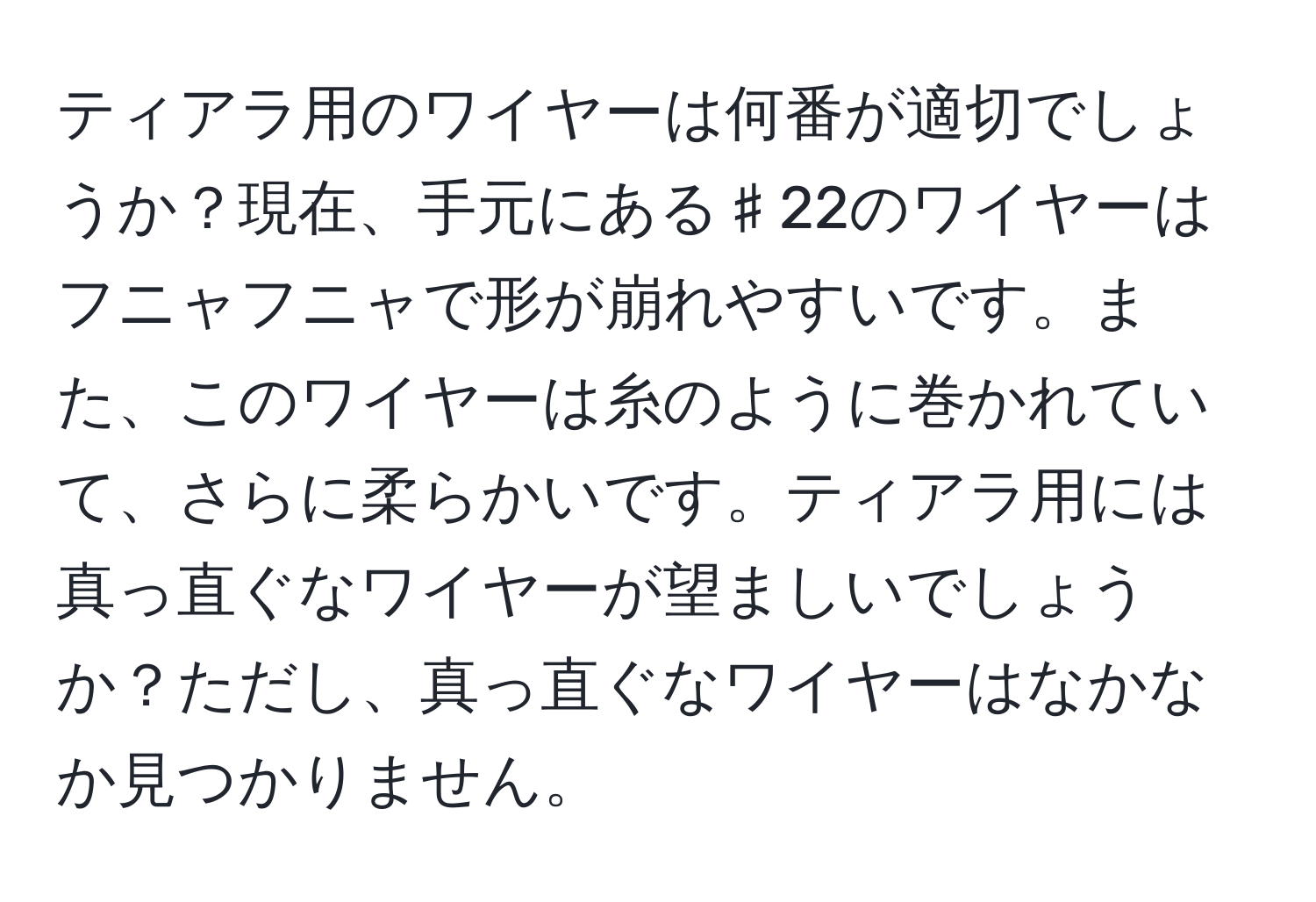 ティアラ用のワイヤーは何番が適切でしょうか？現在、手元にある♯22のワイヤーはフニャフニャで形が崩れやすいです。また、このワイヤーは糸のように巻かれていて、さらに柔らかいです。ティアラ用には真っ直ぐなワイヤーが望ましいでしょうか？ただし、真っ直ぐなワイヤーはなかなか見つかりません。