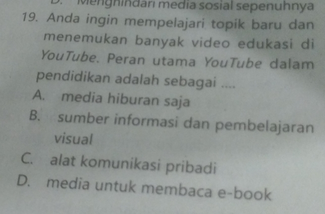 D. Mengnindarı media sosial sepenuhnya
19. Anda ingin mempelajari topik baru dan
menemukan banyak video edukasi di
YouTube. Peran utama YouTube dalam
pendidikan adalah sebagai ....
A. media hiburan saja
B. sumber informasi dan pembelajaran
visual
C. alat komunikasi pribadi
D. media untuk membaca e-book