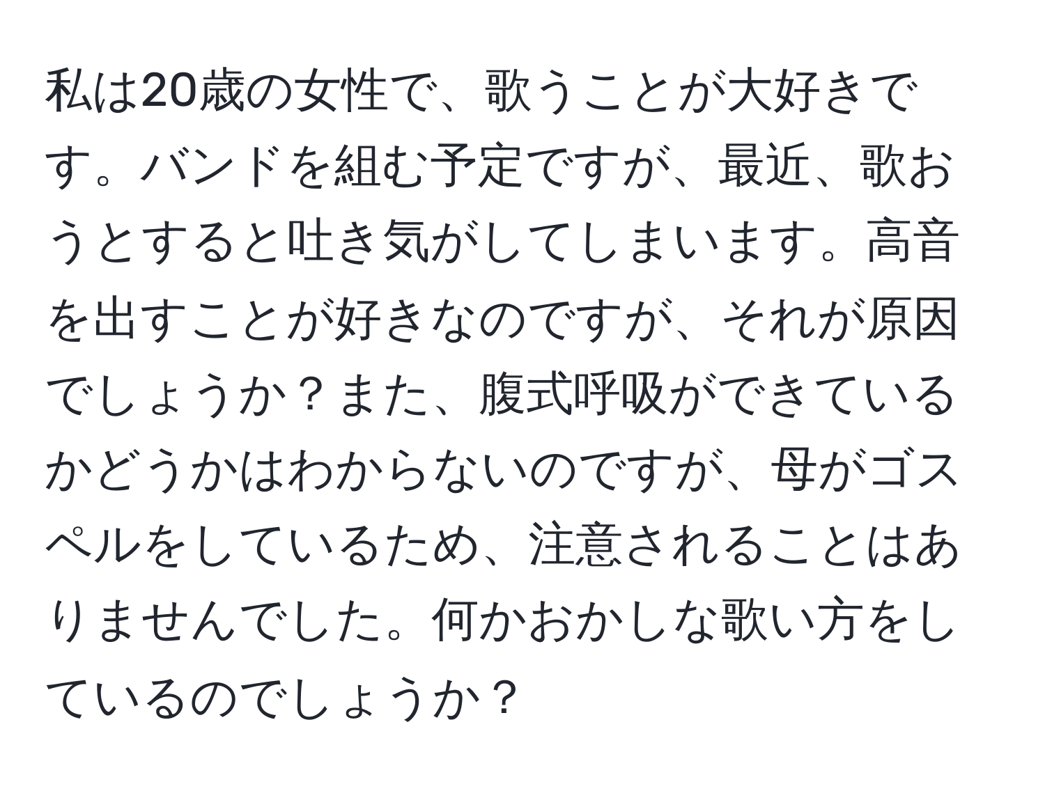 私は20歳の女性で、歌うことが大好きです。バンドを組む予定ですが、最近、歌おうとすると吐き気がしてしまいます。高音を出すことが好きなのですが、それが原因でしょうか？また、腹式呼吸ができているかどうかはわからないのですが、母がゴスペルをしているため、注意されることはありませんでした。何かおかしな歌い方をしているのでしょうか？