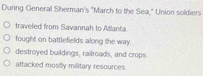 During General Sherman’s “March to the Sea " Union soldiers
traveled from Savannah to Atlanta.
fought on battlefields along the way.
destroyed buildings, railroads, and crops.
attacked mostly military resources.