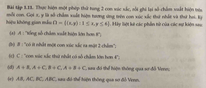 Bài tập 1.11. Thực hiện một phép thử tung 2 con xúc xắc, rồi ghi lại số chấm xuất hiện trên 
mỗi con. Gọi x, y là số chấm xuất hiện tương ứng trên con xúc xắc thứ nhất và thứ hai. Ký 
hiệu không gian mẫu Omega = (x,y):1≤ x,y≤ 6. Hãy liệt kê các phần tử của các sự kiện sau: 
(a) A : ''tổng số chấm xuất hiện lớn hơn 8 ''; 
(b) B : ''có ít nhất một con xúc xắc ra mặt 2 chấm''; 
(c) C : ''con xúc xắc thứ nhất có số chấm lớn hơn 4 ''; 
(d) A+B, A+C, B+C, A+B+C T, sau đó thể hiện thông qua sơ đồ Venn; 
(e) AB, AC, BC, ABC, sau đó thể hiện thông qua sơ đồ Venn.