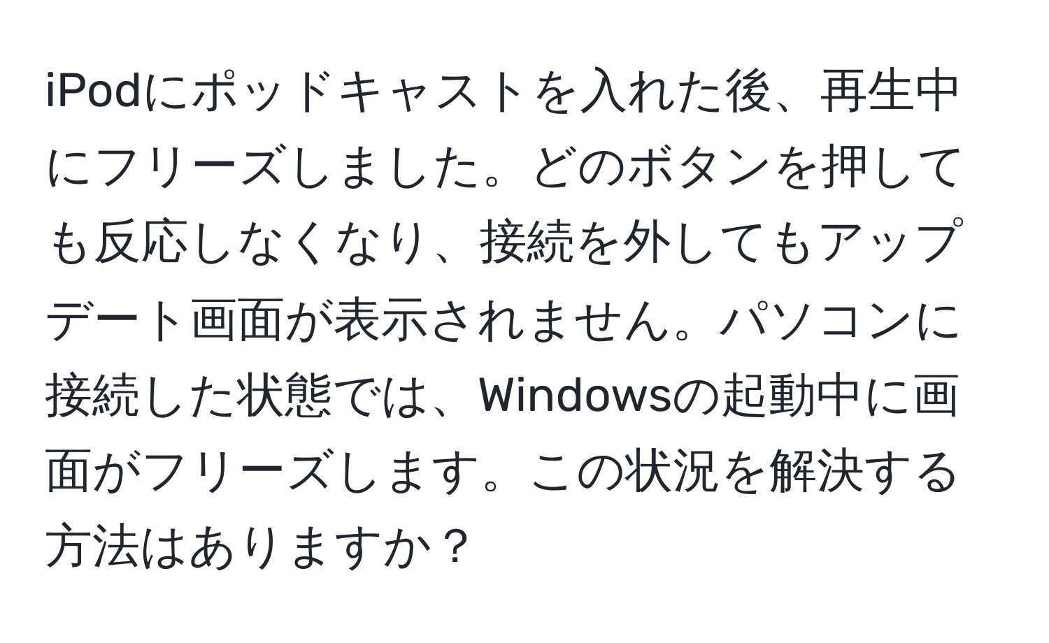 iPodにポッドキャストを入れた後、再生中にフリーズしました。どのボタンを押しても反応しなくなり、接続を外してもアップデート画面が表示されません。パソコンに接続した状態では、Windowsの起動中に画面がフリーズします。この状況を解決する方法はありますか？