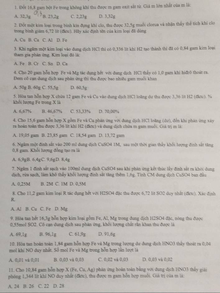 Đốt 16,8 gam bột Fe trong không khí thu được m gam oxit sắt từ. Giá m lớn nhất của m lâ:
A. 32,3g B. 23,2g C. 2,23g D. 3,32g
2. Đốt một kim loại trong binh kin đựng khí clo, thu được 32,5g muối clorua và nhận thầy thể tích khí clo
trong bình giám 6,72 lít (đktc). Hãy xác định tên của kim loại đã dùng
A. Cu B. Ca C. Al D. Fe
3. Khi ngâm một kim loại vào dung dịch HCl thì có 0,336 lít khí H2 tạo thành thi đã có 0,84 gam kim loại
tham gia phản ứng. Kim loại đó là:
A. Fe B. Cr C. Sn D. Ca
4. Cho 20 gam hỗn hợp Fe và Mg tác dụng hết với dung dịch HCl thầy có 1,0 gam khí hiđrô thoát ra.
Đem cô cạn dung dịch sau phản ứng thì thu được bao nhiêu gam muồi khan
A. 50g B. 60g C. 55,5g D. 60,5g
5. Hòa tan hỗn hợp X chứa 12 gam Fe và Cu vào dung dịch HCl loãng dư thu được 3,36 lit H2 (đktc). %
khổi lượng Fe trong X là
A. 6,67% B. 46,67% C. 53,33% D. 70,00%
4. Cho 15,6 gam hỗn hợp X gồm Fe và Cu phản ứng với dung dịch HCl loãng (dư), đến khi phản ứng xây
ra hoàn toàn thu được 3,36 lít khí H2 (đktc) và dung dịch chứa m gam muồi. Giá trị m là:
A. 19,05 gam B. 23,85 gam C. 18,54 gam D. 13,72 gam
6. Ngâm một đinh sắt vào 200 ml dung dịch CuSO4 1M, sau một thời gian thấy khối lượng đinh sắt tăng
0,8 gam. Khối lượng đồng tạo ra là
A. 6,9gB. 6,4gC. 9,6gD. 8,4g
7. Ngâm 1 định sắt sạch vào 100ml dung dịch CuSO4 sau khi phản ứng kết thúc lấy định sắt ra khói dung
dịch, rứa sạch, làm khô thảy khổi lượng đinh sắt tăng thêm 1,6g. Tính CM dung dịch CuSO4 ban đầu
A. 0,25M B. 2M C. 1M D. 0,5M
8. Cho 11,2 gam kim loại R tác dụng hết với H2SO4 đặc thu được 6,72 lit SO2 duy nhất (đktc). Xác định
R
A. Al B. Cu C. Fe D. Mg
9. Hòa tan hết 16,3g hỗn hợp kim loại gồm Fe, Al, Mg trong dung dịch H2SO4 đặc, nóng thu được
0,55mol SO2. Cô cạn dung dịch sau phản ứng, khối lượng chất rằn khan thu được là
A. 69,1g B. 96,1g C. 61,9g D. 91,6g
10. Hòa tan hoàn toàn 1,84 gam hỗn hợp Fe và Mg trong lượng dư dung dịch HNO3 thấy thoát ra 0,04
mol khí NO duy nhất. Số mol Fe và Mg trong hỗn hợp lần lượt là
A. 0,01 và 0,01 B. 0,03 và 0,03 C. 0,02 và 0,03 D. 0,03 và 0,02
11. Cho 10,84 gam hỗn hợp X (Fe, Cu, Ag) phản ứng hoàn toàn bằng yới dung dịch HNO3 thấy giải
phóng 1,344 lit khi NO duy nhất (đktc), thu được m gam hỗn hợp muồi. Giả trị của m là:
A. 24 B. 26 C. 22 D. 28