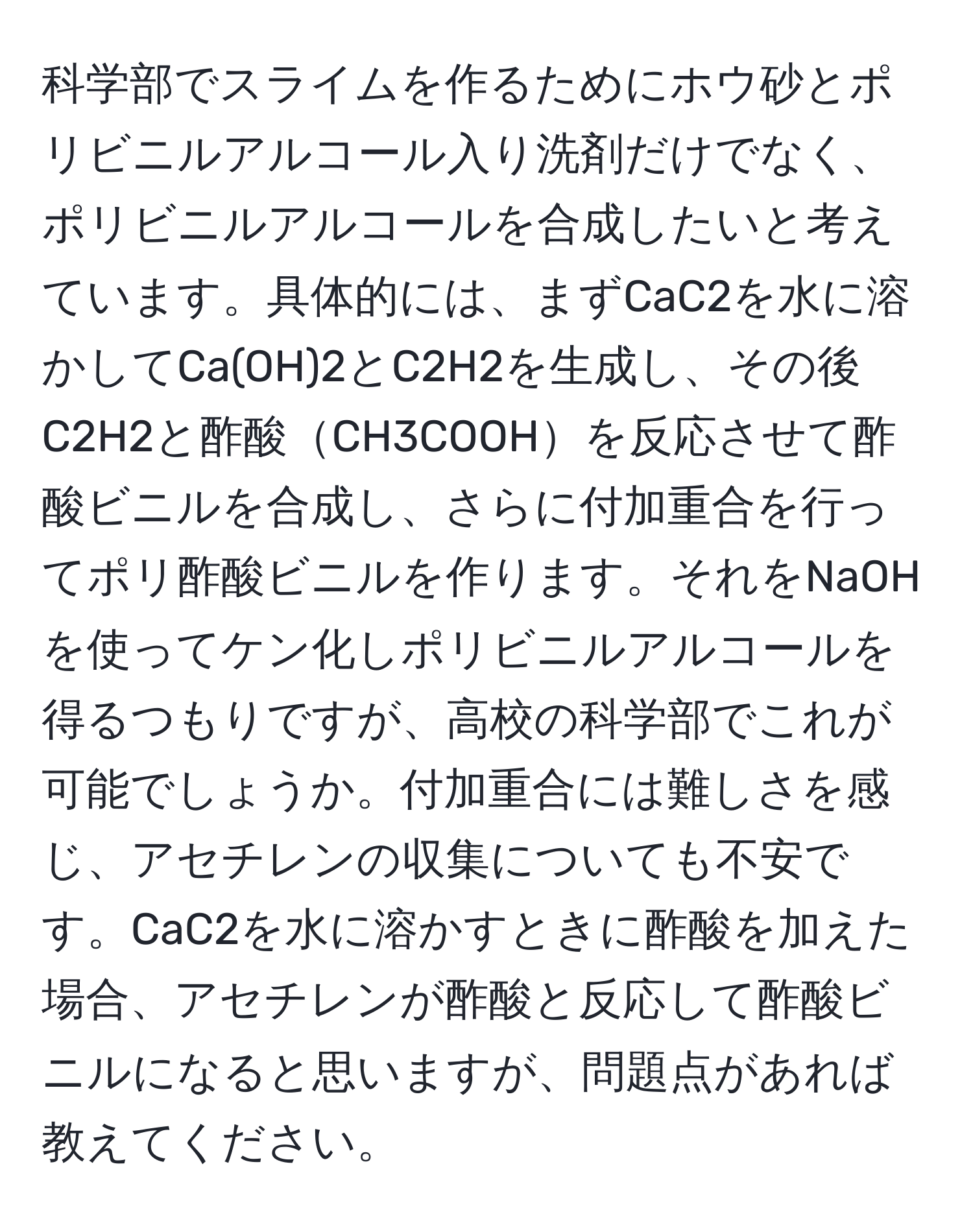 科学部でスライムを作るためにホウ砂とポリビニルアルコール入り洗剤だけでなく、ポリビニルアルコールを合成したいと考えています。具体的には、まずCaC2を水に溶かしてCa(OH)2とC2H2を生成し、その後C2H2と酢酸CH3COOHを反応させて酢酸ビニルを合成し、さらに付加重合を行ってポリ酢酸ビニルを作ります。それをNaOHを使ってケン化しポリビニルアルコールを得るつもりですが、高校の科学部でこれが可能でしょうか。付加重合には難しさを感じ、アセチレンの収集についても不安です。CaC2を水に溶かすときに酢酸を加えた場合、アセチレンが酢酸と反応して酢酸ビニルになると思いますが、問題点があれば教えてください。