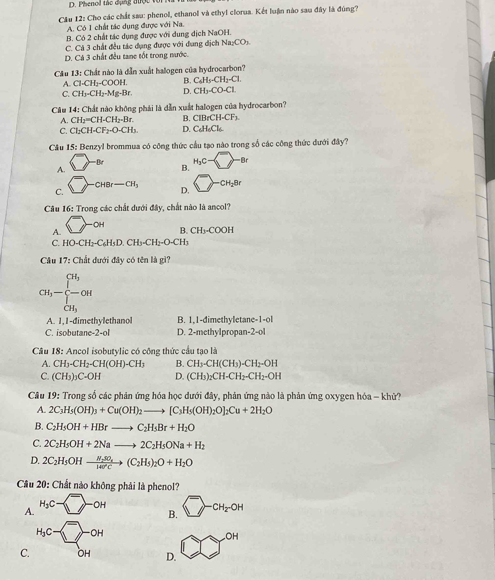 D. Phenol tác dụng được với
Câu 12: Cho các chất sau: phenol, ethanol và ethyl clorua. Kết luận nào sau đây là đúng?
A. Có 1 chất tác dụng được với Na.
B. Có 2 chất tác dụng được với dung dịch NaOH.
C. Cả 3 chất đều tác dụng được với dung dịch Na_2CO_3.
D. Cả 3 chất đều tane tốt trong nước.
Câu 13: Chất nào là dẫn xuất halogen của hydrocarbon?
A. Cl-CH_2-COOH. B. C_6H_5-CH_2-Cl.
C. CH_3-CH_2-Mg-Br. D. CH_3-CO-Cl.
Câu 14: Chất nào không phải là dẫn xuất halogen của hydrocarbon?
A. CH_2=CH-CH_2-Br. B. ClBrCH-CF_3.
C. Cl_2CH-CF_2-O-CH_3. D. C_6H_6Cl_6.
Câu 15: Benzyl brommua có công thức cấu tạo nào trong số các công thức dưới đây?
Br
A.
B. H_3C- overline _ -Br
C.
CHBr-CH_3 D. □^-CH_2Br
Câu 16: Trong các chất dưới đây, chất nào là ancol?
A. ^->_^-OH
B. CH_3-COOH
C. HO-CH_2-C_6H_5D.CH_3-CH_2-O-CH_3
Câu 17: Chất dưới đây có tên là gì?
CH_3-beginarrayl CH_3 -CH_3endarray. OH
A. 1,1-đimethylethanol B. 1,1-đimethyletane-1-ol
C. isobutane -2-ol D. 2-methylpropan-2-ol
Câu 18: Ancol isobutylic có công thức cầu tạo là
A. CH_3-CH_2-CH(OH)-CH_3 B. CH_3-CH(CH_3)-CH_2-OH
C. (CH_3)_3C-OH D. (CH_3)_2CH-CH_2-CH_2-OH
Câu 19: Trong số các phản ứng hóa học dưới đây, phản ứng nào là phản ứng oxygen hóa - khử?
A. 2C_3H_5(OH)_3+Cu(OH)_2to [C_3H_5(OH)_2O]_2Cu+2H_2O
B. C_2H_5OH+HBrto C_2H_5Br+H_2O
C. 2C_2H_5OH+2Nato 2C_2H_5ONa+H_2
D. 2C_2H_5OHxrightarrow H_2SO_4(C_2H_5)_2O+H_2O
Câu 20: Chất nào không phải là phenol?
A CH_2-OH
B.
C.
D. CO^(OH)