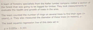 A team of forestry specialists from the Keller lumber company visited a section of 
the forest that was going to be logged for timber. They took measurements to 
evaluate the health and growth of trees in the area. 
The team counted the number of rings on several trees to find their ages (in
years), x. They also measured the diameter of these trees (in meters), y. 
The least squares regression line of this data set is:
y=0.055x-0.331