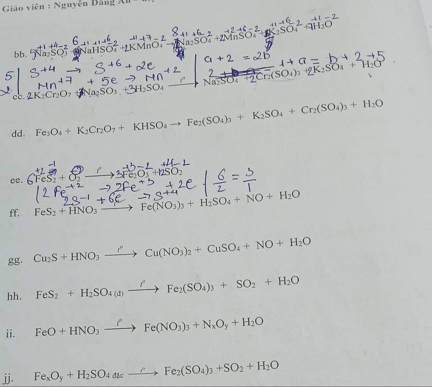 Giáo viên : Nguyên Đang A111 
In O +2MnSO 
aHSO
N_2= +2Cr_2(SO_4): +9K_2SO_4+H_2O
cc. 
dd. Fe_3O_4+K_2Cr_2O_7+KHSO_4to Fe_2(SO_4)_3+K_2SO_4+Cr_2(SO_4)_3+H_2O
ee. FeS + O −
ff. FeS_2+HNO_3to Fe(NO_3)_3+H_2SO_4+NO+H_2O
gg. Cu_2S+HNO_3xrightarrow I^oCu(NO_3)_2+CuSO_4+NO+H_2O
hh. FeS_2+H_2SO_4(d)xrightarrow I°Fe_2(SO_4)_3+SO_2+H_2O
ii. FeO+HNO_3xrightarrow I^oFe(NO_3)_3+N_xO_y+H_2O
jj. Fe_xO_y+H_2SO_4dacto FeFe_2(SO_4)_3+ SO_2+H_2O