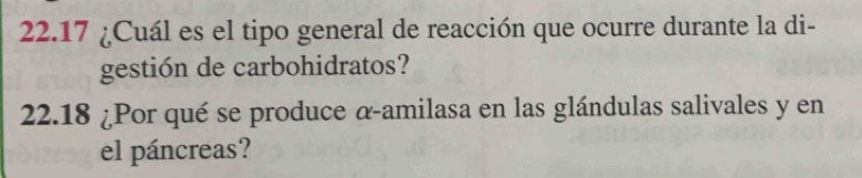 22.17 ¿Cuál es el tipo general de reacción que ocurre durante la di- 
gestión de carbohidratos? 
22.18 ¿Por qué se produce α-amilasa en las glándulas salivales y en 
el páncreas?