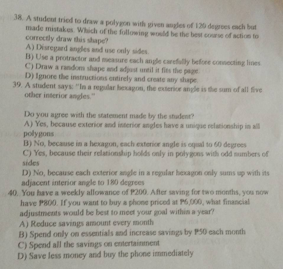 A student tried to draw a polygon with given angles of 120 degrees each but
made mistakes. Which of the following would be the best course of action to
correctly draw this shape?
A) Disregard angles and use only sides.
B) Use a protractor and measure each angle carefully before connecting lines.
C) Draw a random shape and adjust until it fits the page.
D) Ignore the instructions entirely and create any shape.
39. A student says: “In a regular hexagon, the exterior angle is the sum of all five
other interior angles.”
Do you agree with the statement made by the student?
A) Yes, because exterior and interior angles have a unique relationship in all
polygons
B) No, because in a hexagon, each exterior angle is equal to 60 degrees
C) Yes, because their relationship holds only in polygons with odd numbers of
sides
D) No, because each exterior angle in a regular hexagon only sums up with its
adjacent interior angle to 180 degrees
40. You have a weekly allowance of P200. After saving for two months, you now
have P800. If you want to buy a phone priced at P6,000, what financial
adjustments would be best to meet your goal within a year?
A) Reduce savings amount every month
B) Spend only on essentials and increase savings by P50 each month
C) Spend all the savings on entertainment
D) Save less money and buy the phone immediately