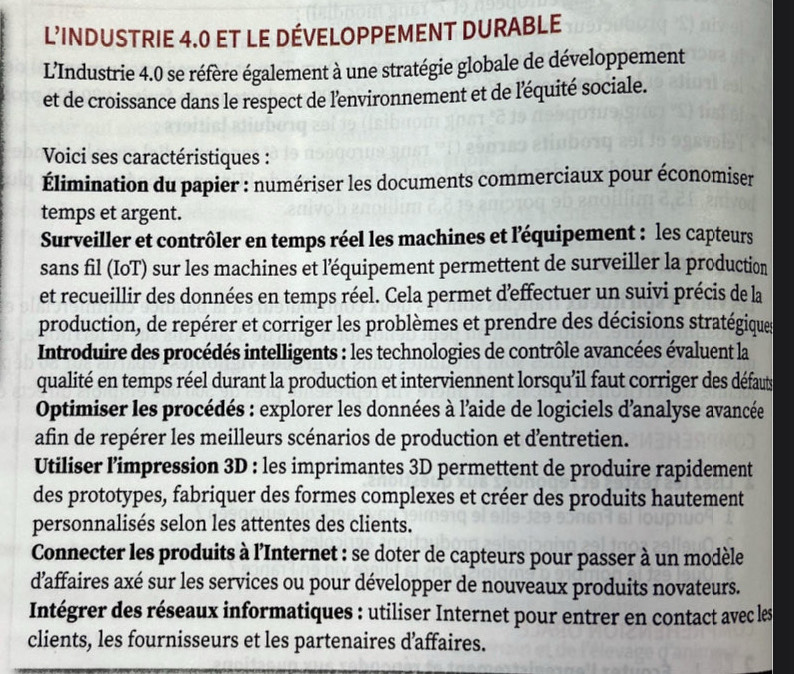 L'INDUSTRIE 4.0 ET LE DÉVELOPPEMENT DURABLE
L’Industrie 4.0 se réfère également à une stratégie globale de développement
et de croissance dans le respect de l'environnement et de l'équité sociale.
Voici ses caractéristiques :
Élimination du papier : numériser les documents commerciaux pour économiser
temps et argent.
Surveiller et contrôler en temps réel les machines et léquipement : les capteurs
sans fil (IoT) sur les machines et léquipement permettent de surveiller la production
et recueillir des données en temps réel. Cela permet deffectuer un suivi précis de la
production, de repérer et corriger les problèmes et prendre des décisions stratégiques
Introduire des procédés intelligents : les technologies de contrôle avancées évaluent la
qualité en temps réel durant la production et interviennent lorsqu'il faut corriger des défauts
Optimiser les procédés : explorer les données à l'aide de logiciels d'analyse avancée
afin de repérer les meilleurs scénarios de production et dentretien.
Utiliser l’impression 3D : les imprimantes 3D permettent de produire rapidement
des prototypes, fabriquer des formes complexes et créer des produits hautement
personnalisés selon les attentes des clients.
Connecter les produits à l'Internet : se doter de capteurs pour passer à un modèle
d’affaires axé sur les services ou pour développer de nouveaux produits novateurs.
Intégrer des réseaux informatiques : utiliser Internet pour entrer en contact avec les
clients, les fournisseurs et les partenaires d’affaires.