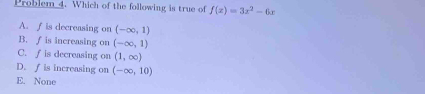 Problem 4. Which of the following is true of f(x)=3x^2-6x
A. f is decreasing on (-∈fty ,1)
B. f is increasing on (-∈fty ,1)
C. f is decreasing on (1,∈fty )
D. f is increasing on (-∈fty ,10)
E. None