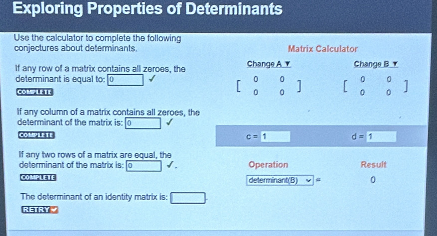 Exploring Properties of Determinants 
Use the calculator to complete the following 
conjectures about determinants. Matrix Calculator 
If any row of a matrix contains all zeroes, the Change A ▼ Change B ▼ 
determinant is equal to: 0 0 beginbmatrix 0 0endbmatrix beginbmatrix 0&0 0&0endbmatrix
COMPLETE 0 
If any column of a matrix contains all zeroes, the 
determinant of the matrix is: 0 
COMPLETE
c=1 □
d=1
If any two rows of a matrix are equal, the 
determinant of the matrix is: Operation Result 
CONPLETE determinant(B) = 0
The determinant of an identity matrix is: 
RETRY