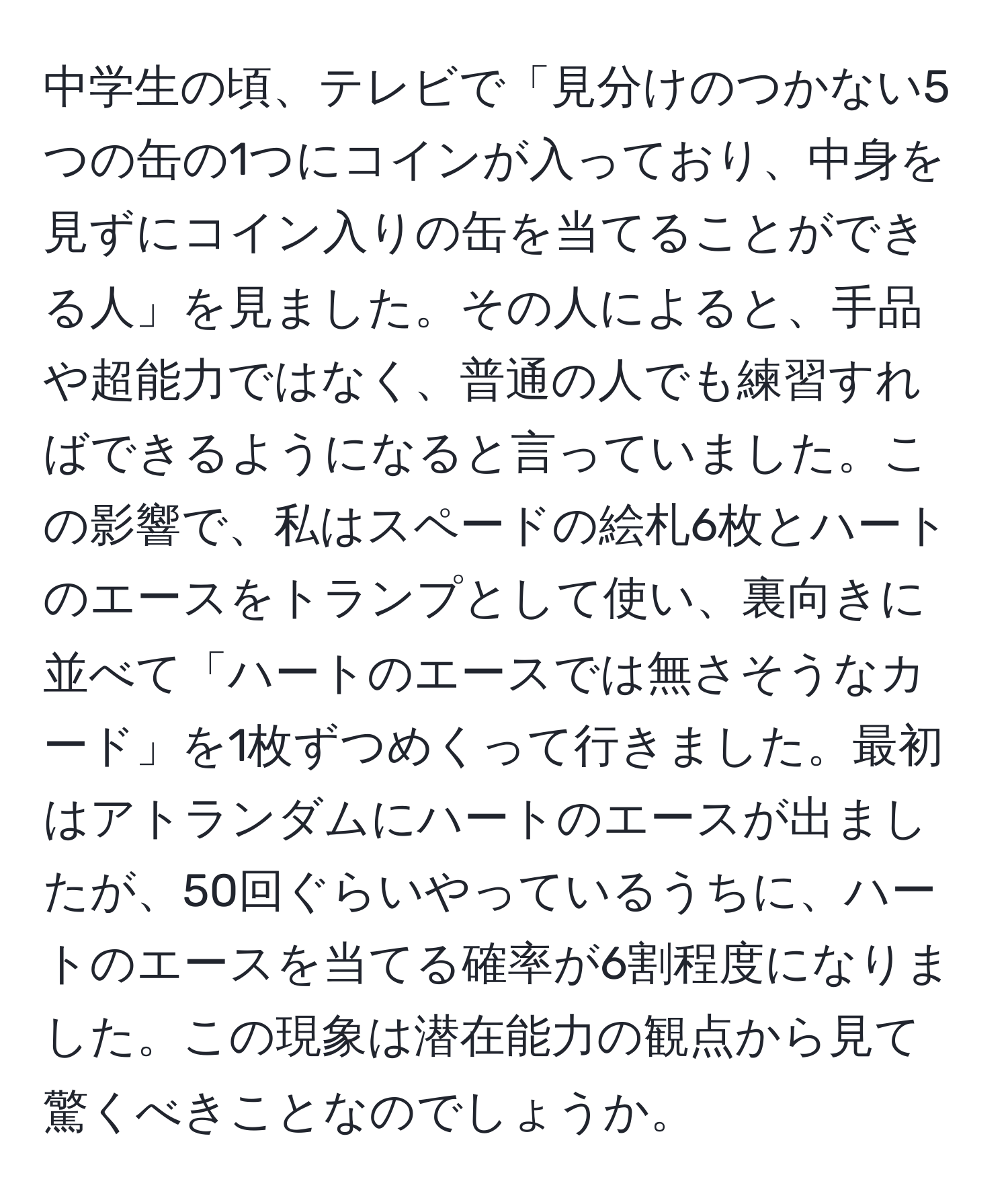 中学生の頃、テレビで「見分けのつかない5つの缶の1つにコインが入っており、中身を見ずにコイン入りの缶を当てることができる人」を見ました。その人によると、手品や超能力ではなく、普通の人でも練習すればできるようになると言っていました。この影響で、私はスペードの絵札6枚とハートのエースをトランプとして使い、裏向きに並べて「ハートのエースでは無さそうなカード」を1枚ずつめくって行きました。最初はアトランダムにハートのエースが出ましたが、50回ぐらいやっているうちに、ハートのエースを当てる確率が6割程度になりました。この現象は潜在能力の観点から見て驚くべきことなのでしょうか。