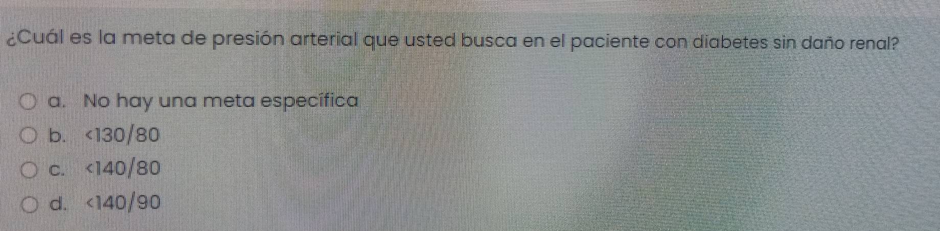 ¿Cuál es la meta de presión arterial que usted busca en el paciente con diabetes sin daño renal?
a. No hay una meta específica
b. <130/80
c. <140/80
d. <140/90