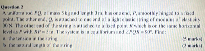 A uniform rod PQ, of mass 5 kg and length 3 m, has one end, P, smoothly hinged to a fixed 
point. The other end, Q, is attached to one end of a light clastic string of modulus of clasticity
30 N. The other end of the string is attached to a fixed point R which is on the same horizontal 
level as P with RP=5m. The system is in equilibrium and ∠ PQR=90°. Find: 
a the tension in the string (5 marks) 
b the natural length of the string. (3 marks)