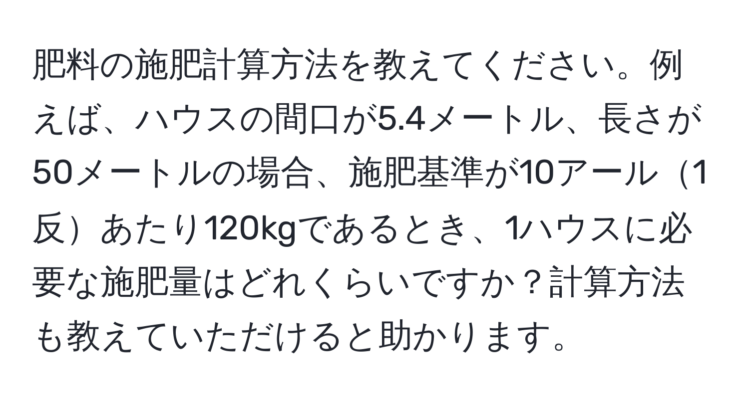 肥料の施肥計算方法を教えてください。例えば、ハウスの間口が5.4メートル、長さが50メートルの場合、施肥基準が10アール1反あたり120kgであるとき、1ハウスに必要な施肥量はどれくらいですか？計算方法も教えていただけると助かります。