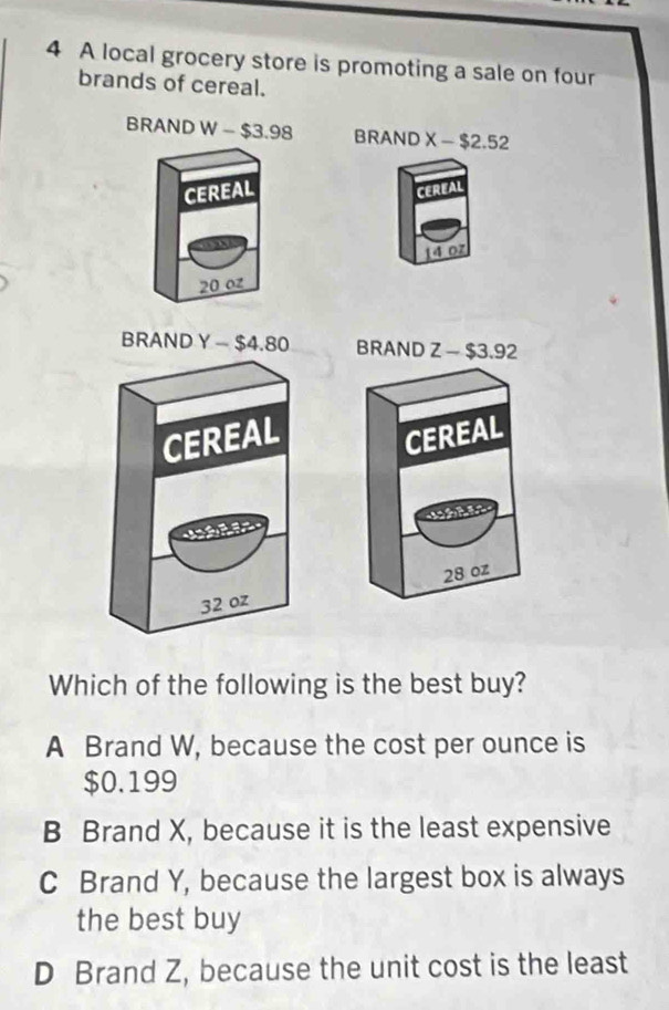 A local grocery store is promoting a sale on four
brands of cereal.
BRAND W-$3.98 BRAND X-$2.52
CEREAL CEREAL
14 07
20 0z

Which of the following is the best buy?
A Brand W, because the cost per ounce is
$0.199
B Brand X, because it is the least expensive
C Brand Y, because the largest box is always
the best buy
D Brand Z, because the unit cost is the least