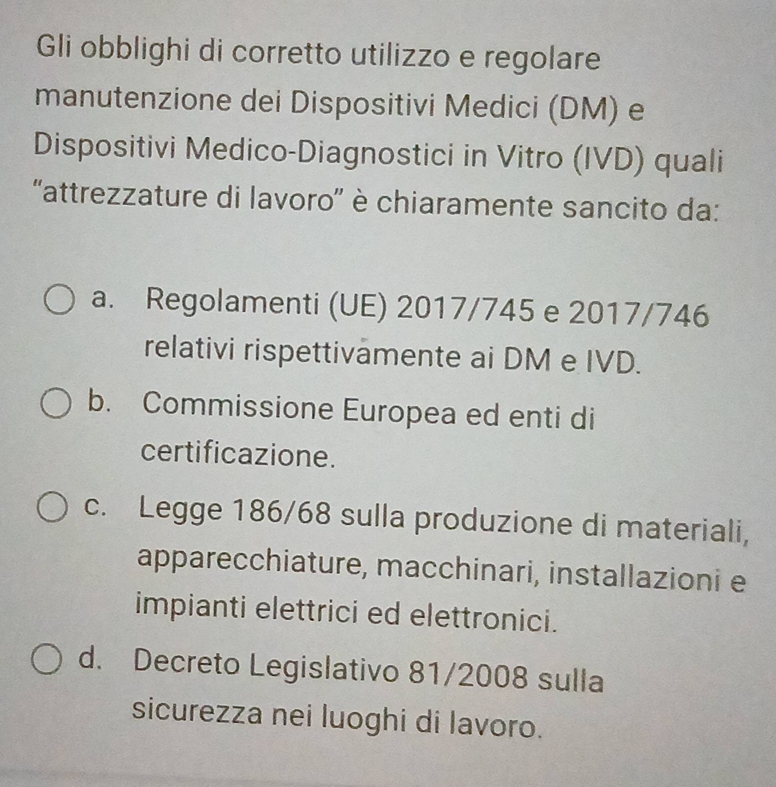 Gli obblighi di corretto utilizzo e regolare
manutenzione dei Dispositivi Medici (DM) e
Dispositivi Medico-Diagnostici in Vitro (IVD) quali
'attrezzature di lavoro'' è chiaramente sancito da:
a. Regolamenti (UE) 2017/745 e 2017/746
relativi rispettivämente ai DM e IVD.
b. Commissione Europea ed enti di
certificazione.
c. Legge 186/68 sulla produzione di materiali,
apparecchiature, macchinari, installazioni e
impianti elettrici ed elettronici.
d. Decreto Legislativo 81/2008 sulla
sicurezza nei luoghi di lavoro.