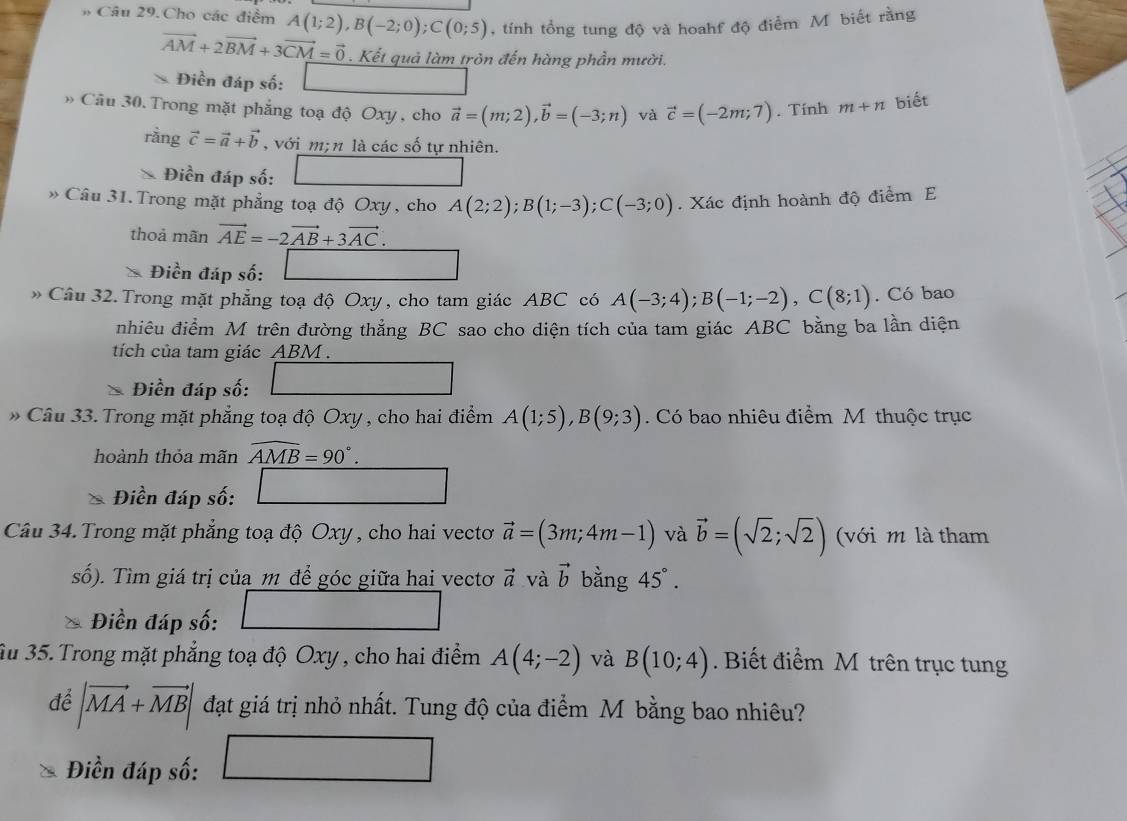 # Câu 29.Cho các điểm A(1;2),B(-2;0);C(0;5) , tính tổng tung độ và hoahf độ điểm Mỹ biết rằng
vector AM+2vector BM+3vector CM=vector 0. Kết quả làm tròn đến hàng phần mười.
Diends số:
Câu 30. Trong mặt phẳng toạ độ Oxy , cho vector a=(m;2),vector b=(-3;n) và vector c=(-2m;7). Tính m+n biết
rầng vector c=vector a+vector b , với m; n là các số tự nhiên.
Điền đáp số: ∴ △ ADC=∠ BC
* Câu 31. Trong mặt phẳng toạ độ Oxy , cho A(2;2);B(1;-3);C(-3;0). Xác định hoành độ điểm E
thoả mãn vector AE=-2vector AB+3vector AC.
Điền đáp số:
Câu 32.Trong mặt phẳng toạ độ Oxy , cho tam giác ABC có A(-3;4);B(-1;-2),C(8;1). Có bao
nhiêu điểm M trên đường thẳng BC sao cho diện tích của tam giác ABC bằng ba lần diện
tích của tam giác ABM .
Điền đáp số:
* Câu 33. Trong mặt phẳng toạ độ Oxy , cho hai điểm A(1;5),B(9;3). Có bao nhiêu điểm M thuộc trục
hoành thỏa mãn widehat AMB=90°.
∴ △ ADC=∠ BAD
Điền đáp số: ∴ ∠ ABC=∠ BCD
Câu 34. Trong mặt phẳng toạ độ Oxy , cho hai vectơ vector a=(3m;4m-1) và vector b=(sqrt(2);sqrt(2)) (với m là tham
số). Tìm giá trị của m để góc giữa hai vectơ vector a và vector b bằng 45°.
Điền đáp số:
Ấu 35. Trong mặt phẳng toạ độ Oxy , cho hai điểm A(4;-2) và B(10;4). Biết điểm M trên trục tung
để |vector MA+vector MB| đạt giá trị nhỏ nhất. Tung độ của điểm M bằng bao nhiêu?
Điền đáp số: