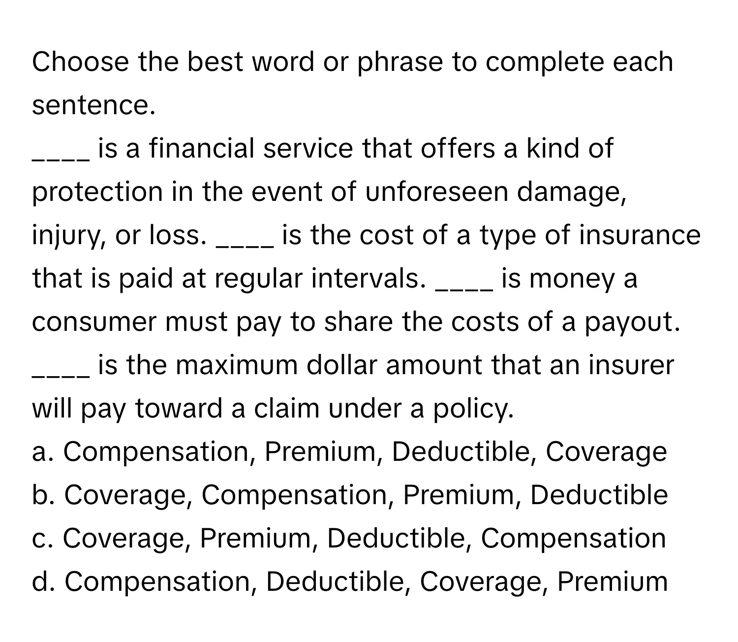 Choose the best word or phrase to complete each sentence.

____ is a financial service that offers a kind of protection in the event of unforeseen damage, injury, or loss. ____ is the cost of a type of insurance that is paid at regular intervals. ____ is money a consumer must pay to share the costs of a payout. ____ is the maximum dollar amount that an insurer will pay toward a claim under a policy. 
a. Compensation, Premium, Deductible, Coverage 
b. Coverage, Compensation, Premium, Deductible 
c. Coverage, Premium, Deductible, Compensation 
d. Compensation, Deductible, Coverage, Premium