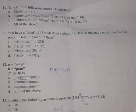 Which of the following creates a Dictionary?
a. Elements = 【 】
b. Elements = ^2aPeter^(+40) Tsitsi'':45 'Wendy':50)
c. Elements =(40:^circ Peter° 45:1 sitsi', 50: “Wendy”)
r''
d. All of the above
11. You have a list of 1.345 students at a school. The last 20 students have dropped out of
school. How do you print them?
a. Print(studs (-1:-20])
b. Print(studs| [1345-20])
c. Print(studs [-20:-1])
d. Print(studs [20])
12. a=''map''
b=''pam''
2^a(a+b) is
a. mappanmappam
b. pammappammap
c. mapmappampam
d. none of the above
13. Evaluate the following arithmetic problem (2^*(3+2)^*2^*2-(2^**2)^*3)
a. 38
b. 48