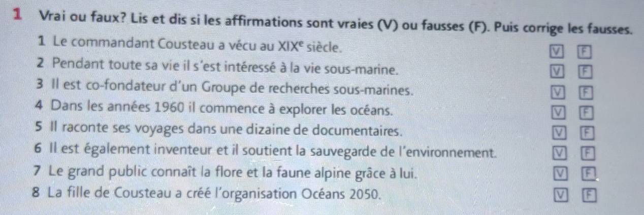 Vrai ou faux? Lis et dis si les affirmations sont vraies (V) ou fausses (F). Puis corrige les fausses.
1 Le commandant Cousteau a vécu au XIX^e siècle.
F
2 Pendant toute sa vie il s'est intéressé à la vie sous-marine.
V F
3 Il est co-fondateur d’un Groupe de recherches sous-marines.
V a
4 Dans les années 1960 il commence à explorer les océans.
V F
5 Il raconte ses voyages dans une dizaine de documentaires. M F
6 Il est également inventeur et il soutient la sauvegarde de l’environnement. F
7 Le grand public connaît la flore et la faune alpine grâce à lui. V F
8 La fille de Cousteau a créé l'organisation Océans 2050. v a