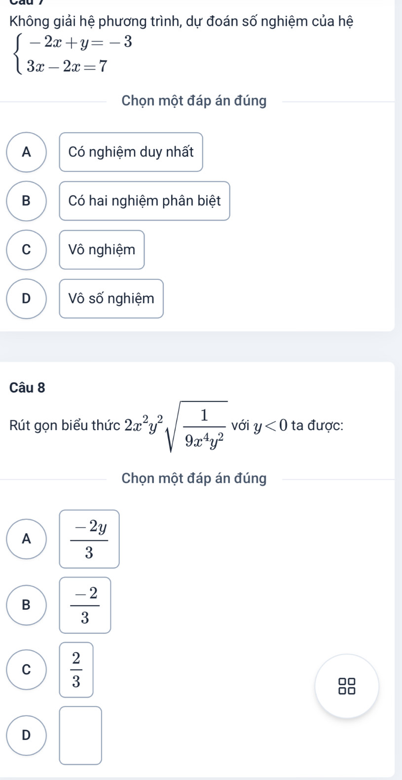 Không giải hệ phương trình, dự đoán số nghiệm của hệ
beginarrayl -2x+y=-3 3x-2x=7endarray.
Chọn một đáp án đúng
A Có nghiệm duy nhất
B Có hai nghiệm phân biệt
C Vô nghiệm
D Vô số nghiệm
Câu 8
Rút gọn biểu thức 2x^2y^2sqrt(frac 1)9x^4y^2 với y<0</tex> ta được:
Chọn một đáp án đúng
A  (-2y)/3 
B  (-2)/3 
C  2/3 
□□
□□
D