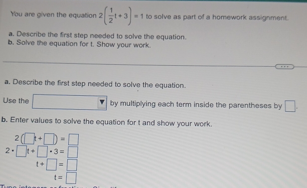 You are given the equation 2( 1/2 t+3)=1 to solve as part of a homework assignment. 
a. Describe the first step needed to solve the equation. 
b. Solve the equation for t. Show your work. 
a. Describe the first step needed to solve the equation. 
Use the by multiplying each term inside the parentheses by □. 
b. Enter values to solve the equation for t and show your work.
2(□ t+□ )=□
2· □ t+□ · 3=□
t+□ =□
t=□