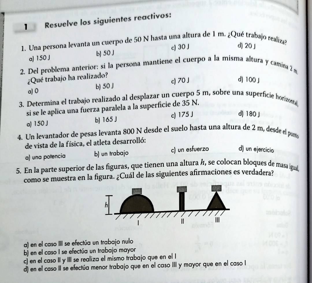 Resuelve los siguientes reactivos:
1. Una persona levanta un cuerpo de 50 N hasta una altura de 1 m. ¿Qué trabajo realiza?
a) 150 J b) 50 J c) 30 J
d) 20 J
2. Del problema anterior: si la persona mantiene el cuerpo a la misma altura y camina 2 m
¿Qué trabajo ha realizado?
a) 0 b) 50 J c) 70 J
d) 100 J
3. Determina el trabajo realizado al desplazar un cuerpo 5 m, sobre una superficie horizontal,
si se le aplica una fuerza paralela a la superficie de 35 N.
a) 150 J b) 165 J c) 175 J
d) 180 J
4. Un levantador de pesas levanta 800 N desde el suelo hasta una altura de 2 m, desde el punto
de vista de la física, el atleta desarrolló:
a) una potencia b) un trabajo c) un esfuerzo d) un ejercicio
5. En la parte superior de las figuras, que tienen una altura ½, se colocan bloques de masa igual,
como se muestra en la figura. ¿Cuál de las siguientes afirmaciones es verdadera?
a) en el caso III se efectúa un trabajo nulo
b) en el caso I se efectúa un trabajo mayor
c) en el caso II y III se realiza el mismo trabajo que en el I
d) en el caso II se efectúa menor trabajo que en el caso III y mayor que en el caso I