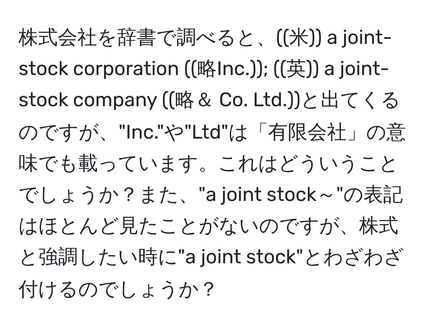 株式会社を辞書で調べると、((米)) a joint-stock corporation ((略Inc.)); ((英)) a joint-stock company ((略＆ Co. Ltd.))と出てくるのですが、"Inc."や"Ltd"は「有限会社」の意味でも載っています。これはどういうことでしょうか？また、"a joint stock～"の表記はほとんど見たことがないのですが、株式と強調したい時に"a joint stock"とわざわざ付けるのでしょうか？