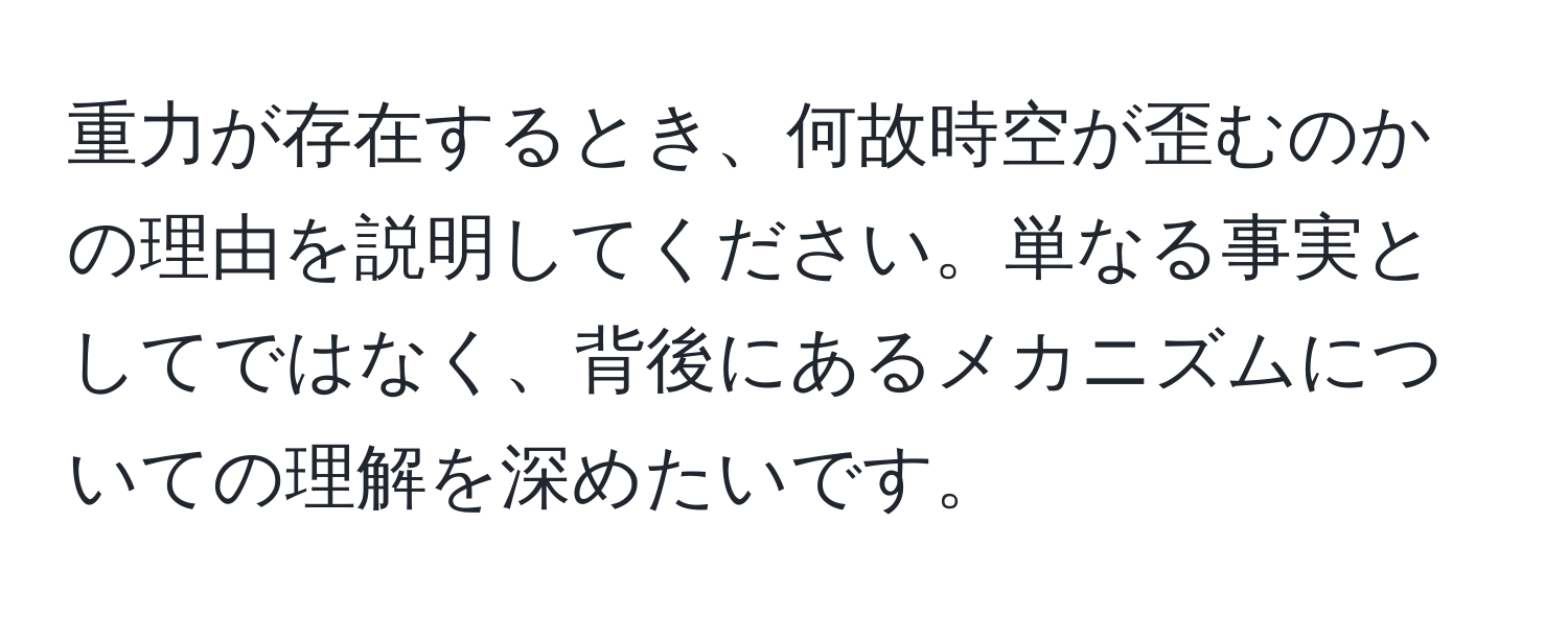 重力が存在するとき、何故時空が歪むのかの理由を説明してください。単なる事実としてではなく、背後にあるメカニズムについての理解を深めたいです。