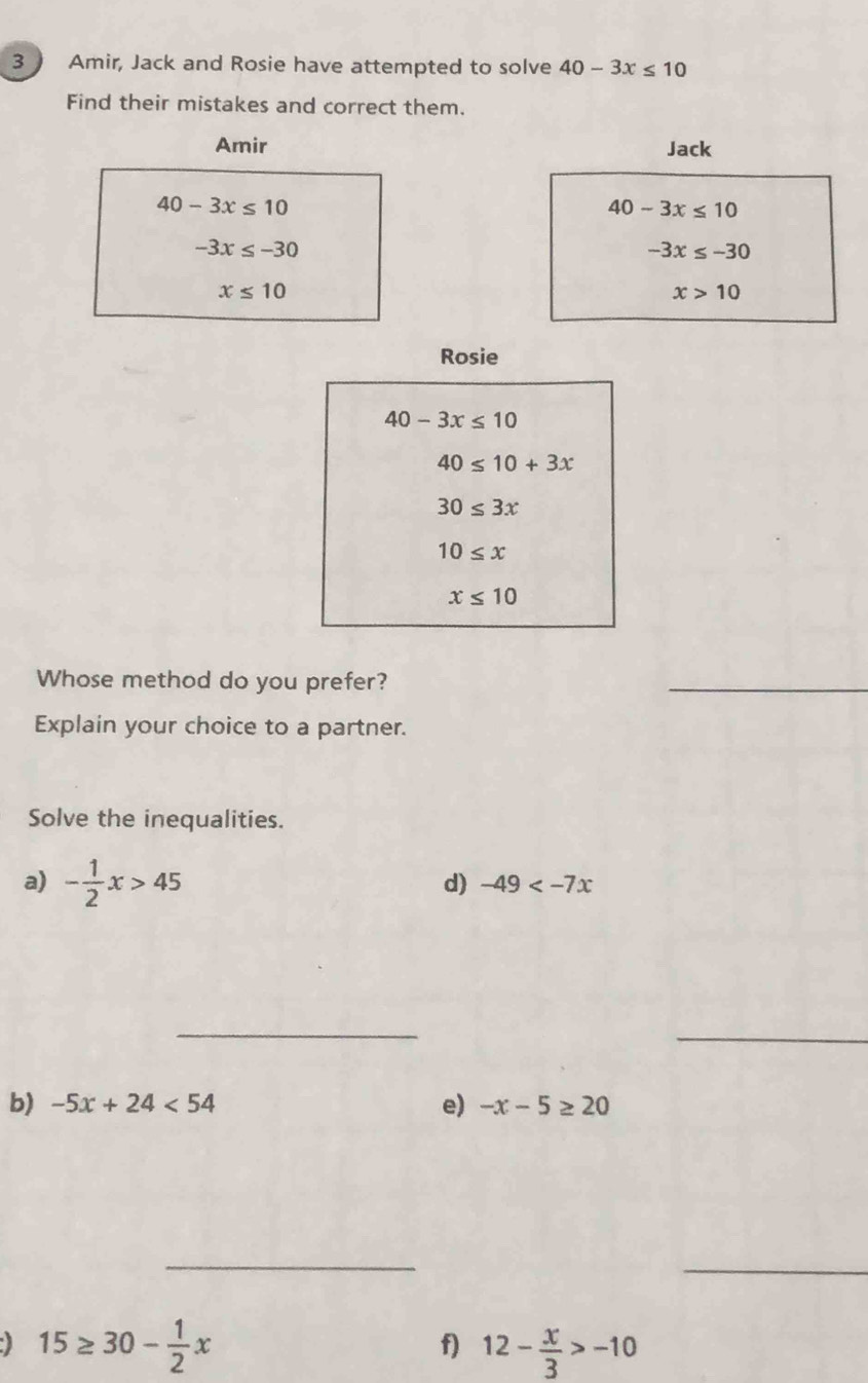 Amir, Jack and Rosie have attempted to solve 40-3x≤ 10
Find their mistakes and correct them. 
Amir Jack
40-3x≤ 10
40-3x≤ 10
-3x≤ -30
-3x≤ -30
x≤ 10
x>10
Rosie
40-3x≤ 10
40≤ 10+3x
30≤ 3x
10≤ x
x≤ 10
Whose method do you prefer? 
_ 
Explain your choice to a partner. 
Solve the inequalities. 
a) - 1/2 x>45
d) -49
_ 
_ 
e) 
b) -5x+24<54</tex> -x-5≥ 20
_ 
_
15≥ 30- 1/2 x
f) 12- x/3 >-10