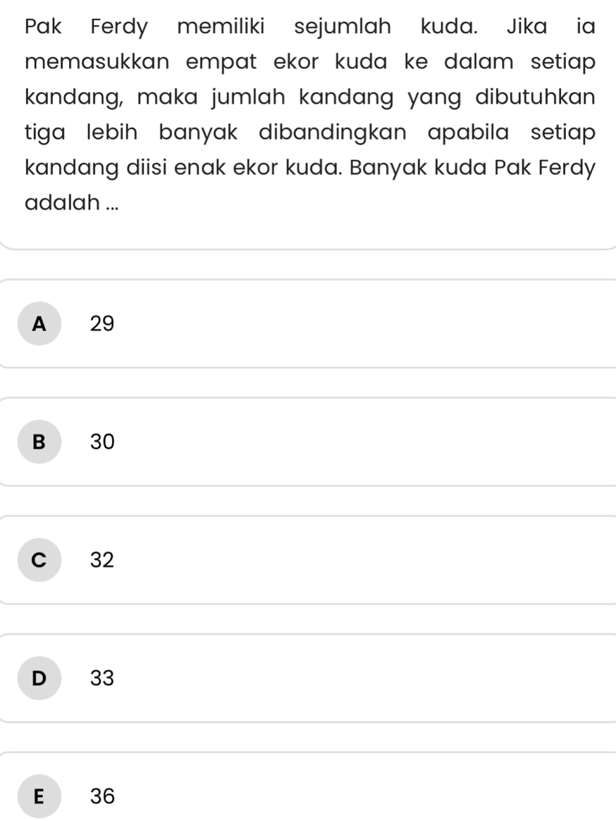 Pak Ferdy memiliki sejumlah kuda. Jika ia
memasukkan empat ekor kuda ke dalam setiap .
kandang, maka jumlah kandang yang dibutuhkan
tiga lebih banyak dibandingkan apabila setiap .
kandang diisi enak ekor kuda. Banyak kuda Pak Ferdy
adalah ...
A 29
B 30
C 32
D 33
E 36