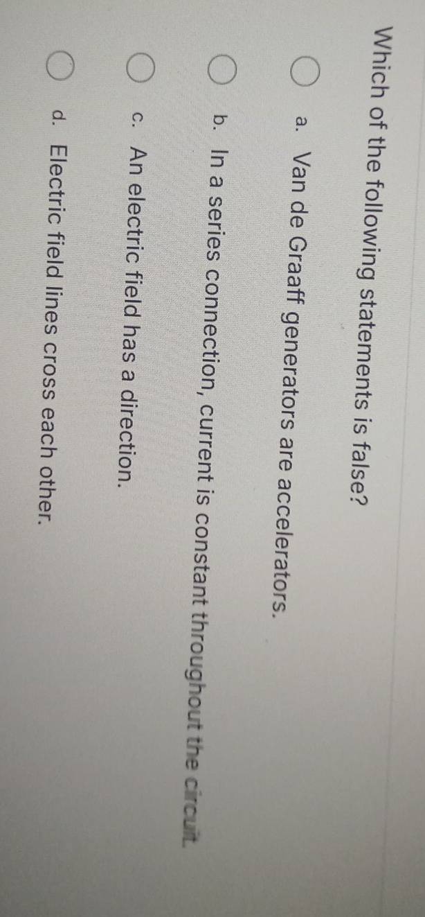 Which of the following statements is false?
a. Van de Graaff generators are accelerators.
b. In a series connection, current is constant throughout the circuit.
c. An electric field has a direction.
d. Electric field lines cross each other.