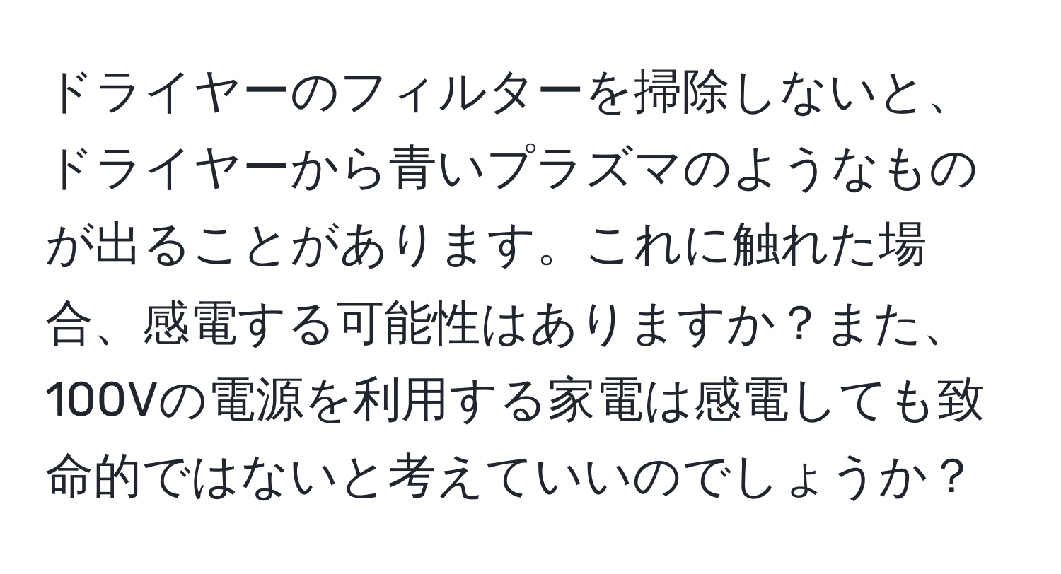 ドライヤーのフィルターを掃除しないと、ドライヤーから青いプラズマのようなものが出ることがあります。これに触れた場合、感電する可能性はありますか？また、100Vの電源を利用する家電は感電しても致命的ではないと考えていいのでしょうか？