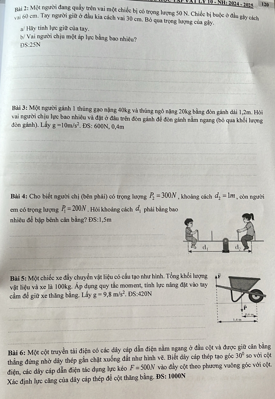 VậT LY 10 - NH: 2024 - 2025 120
Bài 2: Một người đang quầy trên vai một chiếc bị có trọng lượng 50 N. Chiếc bị buộc ở đầu gậy cách
vai 60 cm. Tay người giữ ở đầu kia cách vai 30 cm. Bỏ qua trọng lượng của gậy.
/ Hãy tính lực giữ của tay.
b/ Vai người chịu một áp lực bằng bao nhiêu?
DS:25N
_
_
_
_
_
Bài 3: Một người gánh 1 thúng gạo nặng 40kg và thúng ngô nặng 20kg bằng đòn gánh dài 1,2m. Hỏi
vai người chịu lực bao nhiêu và đặt ở đâu trên đòn gánh để đòn gánh nằm ngang (bỏ qua khối lượng
đòn gánh). Lấy g=10m/s^2. ĐS: 600N, 0,4m
_
_
_
_
_
Bài 4: Cho biết người chị (bên phải) có trọng lượng P_2=300N , khoảng cách d_2=1m , còn người
em có trọng lượng P_1=200N. Hỏi khoảng cách d_1 phải bằng bao
nhiêu để bập bênh cân bằng? ĐS:1,5m
_
_
_
_
Bài 5: Một chiếc xe đẩy chuyển vật liệu có cấu tạo như hình. Tổng khối lượng overline F
vật liệu và xe là 100kg. Áp dụng quy tắc moment, tính lực nâng đặt vào tay
cầm đề giữ xe thăng bằng. Lấy g=9,8m/s^2. E S:420N
_
_
_
_
Bài 6: Một cột truyền tải điện có các dây cáp dẫn điện nằm ngang ở đầu cột và được giữ cân bằng
thẳng đứng nhờ dây thép gắn chặt xuống đất như hình vẽ. Biết dây cáp thép tạo góc 30° so với cột
điện, các dây cáp dẫn điện tác dụng lực kéo F=500N vào đầy cột theo phương vuông góc với cột.
Xác định lực căng của dây cáp thép để cột thăng bằng. ĐS: 1000N