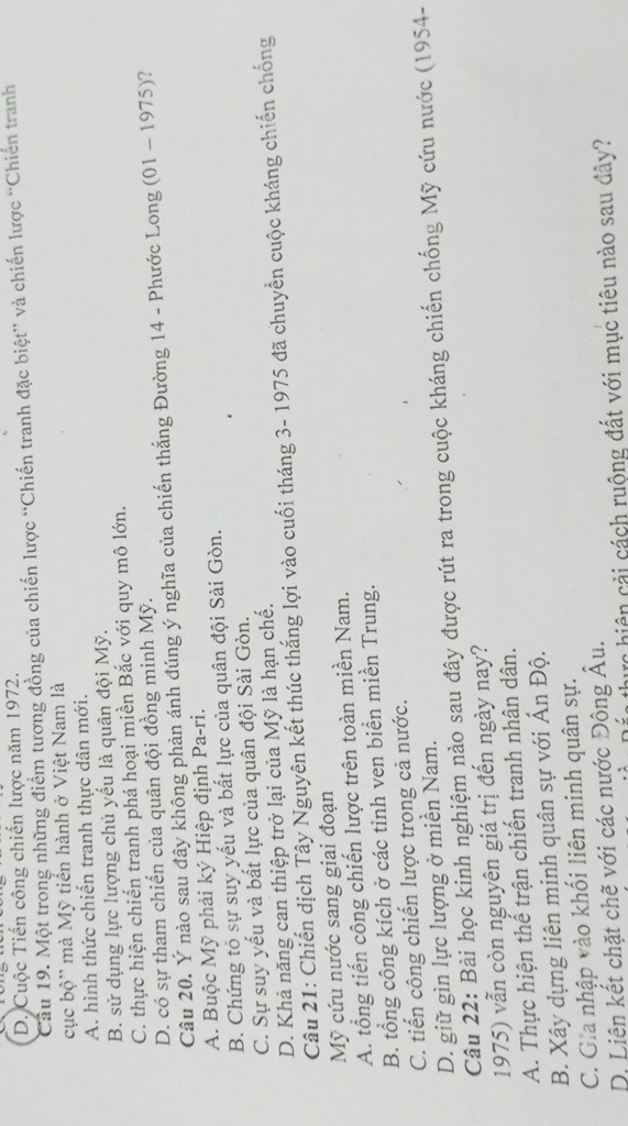 D. Cuộc Tiến công chiến lược năm 1972.
Cầu 19. Một trong những điểm tương đồng của chiến lược “Chiến tranh đặc biệt” và chiến lược “Chiến tranh
cục bộ' mà Mỹ tiến hành ở Việt Nam là
A. hình thức chiến tranh thực dân mới.
B. sử dụng lực lượng chủ yếu là quân đội Mỹ.
C. thực hiện chiến tranh phá hoại miền Bắc với quy mô lớn.
D. có sự tham chiến của quân đội đồng minh Mỹ.
Câu 20. Ý nào sau đây không phản ánh đúng ý nghĩa của chiến thắng Đường 14 - Phước Long (01 - 1975)?
A. Buộc Mỹ phải ký Hiệp định Pa-ri.
B. Chứng tỏ sự suy yếu và bất lực của quân đội Sài Gòn.
C. Sự suy yếu và bất lực của quân đội Sài Gòn.
D. Khả năng can thiệp trở lại của Mỹ là hạn chế.
Câu 21: Chiến dịch Tây Nguyên kết thúc thắng lợi vào cuối tháng 3- 1975 đã chuyển cuộc kháng chiến chống
Mỹ cứu nước sang giai đoạn
A. tổng tiến công chiến lược trên toàn miền Nam.
B. tổng công kích ở các tinh ven biển miền Trung.
C. tiến công chiến lược trong cả nước.
D. giữ gìn lực lượng ở miền Nam.
Câu 22: Bài học kinh nghiệm nào sau đây được rút ra trong cuộc kháng chiến chống Mỹ cứu nước (1954-
1975) vẫn còn nguyên giá trị đến ngày nay?
A. Thực hiện thế trận chiến tranh nhân dân.
B. Xây dựng liên minh quân sự với Ấn Độ.
C. Gia nhập vào khối liên minh quân sự.
D. Liên kết chặt chẽ với các nước Động Âu.
ực hiện cải cách ruộng đất với mục tiêu nào sau đây?