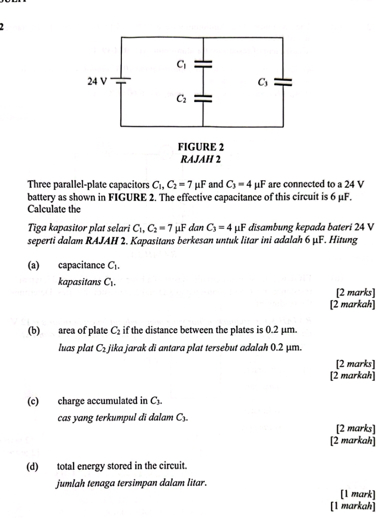 Three parallel-plate capacitors C_1,C_2=7mu F and C_3=4mu F are connected to a 24 V
battery as shown in FIGURE 2. The effective capacitance of this circuit is 6 μF.
Calculate the
Tiga kapasitor plat selari C_1,C_2=7 μF dan C_3=4 μF disambung kepada bateri 24 V
seperti dalam RAJAH 2. Kapasitans berkesan untuk litar ini adalah 6 μF. Hitung
(a) capacitance C_1.
kapasitans C_1.
[2 marks]
[2 markah]
(b) area of plate C_2 if the distance between the plates is 0.2 μm.
luas plat C_2. jika jarak di antara plat tersebut adalah 0.2 µm.
[2 marks]
[2 markah]
(c) charge accumulated in C_3.
cas yang terkumpul di dalam C_3.
[2 marks]
[2 markah]
(d) total energy stored in the circuit.
jumlah tenaga tersimpan dalam litar.
[1 mark]
[1 markah]